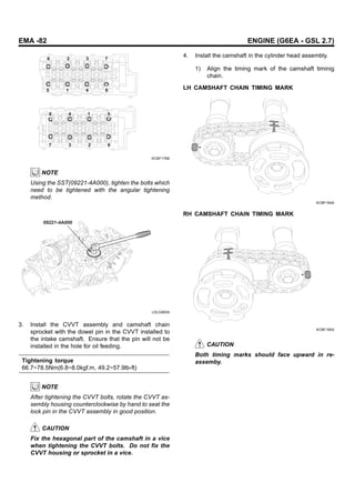EMA -82 ENGINE (G6EA - GSL 2.7)
6
8 4 1 5
6
2
3
7
2 3 7
5 1 4 8
KCBF176B
NOTE
Using the SST(09221-4A000), tighten the bolts which
need to be tightened with the angular tightening
method.
09221-4A000
LDLG063A
3. Install the CVVT assembly and camshaft chain
sprocket with the dowel pin in the CVVT installed to
the intake camshaft. Ensure that the pin will not be
installed in the hole for oil feeding.
Tightening torque
66.7~78.5Nm(6.8~8.0kgf.m, 49.2~57.9lb-ft)
NOTE
After tightening the CVVT bolts, rotate the CVVT as-
sembly housing counterclockwise by hand to seat the
lock pin in the CVVT assembly in good position.
CAUTION
Fix the hexagonal part of the camshaft in a vice
when tightening the CVVT bolts. Do not fix the
CVVT housing or sprocket in a vice.
4. Install the camshaft in the cylinder head assembly.
1) Align the timing mark of the camshaft timinig
chain.
LH CAMSHAFT CHAIN TIMING MARK
KCBF164A
RH CAMSHAFT CHAIN TIMING MARK
KCBF165A
CAUTION
Both timing marks should face upward in re-
assemby.
 