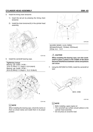 CYLINDER HEAD ASSEMBLY EMA -83
5. Install the timing chain tensioner.
1) Insert the set pin by pressing the timing chain
tensioner.
2) Install the chain tensioner(A) in the cylinder head
assembly.
A
KCBF168A
6. Install the camshaft bearing caps.
Tightening torque
Bearing cap bolt(A: 6×38) -
10.8~12.7Nm(1.1~1.3kgf.m, 8.0~9.4lb-ft)
Bearing cap bolt(B: 8×38) -
20.6~22.5Nm(2.1~2.6kgf.m, 15.2~18.8lb-ft)
B
A
KCBF169A
NOTE
When installing the bearing caps, check the marks on
them as shown below and install them in its proper
position.
A
B
C
KDRF228A
A(LH/RH HEAD): L(LH), R(RH)
B(Intake/Exhaust): I(Intake), E(Exhaust)
C(Cap no.): 1,2,3
CAUTION
When installing the bearing caps, turn the crank-
shaft to place a piston in the middle of the block
because linterference between valves and pistons
can occur.
7. Using the SST(09214-21000), install the camshaft oil
seal.
09214 - 21000
KCBF190A
NOTE
• Befor installing, apply engine oil.
• The camshaft cap surface should adhere to the
cylinder head assembly.
• Do not press an eccentric load.
 
