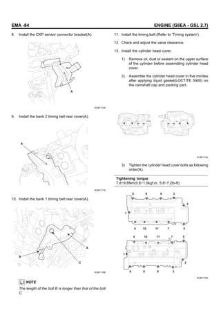 EMA -84 ENGINE (G6EA - GSL 2.7)
8. Install the CKP sensor connector bracket(A).
A
KCBF172A
9. Install the bank 2 timing belt rear cover(A).
A
KCBF171A
10. Install the bank 1 timing belt rear cover(A).
A
B
C
KCBF170B
NOTE
The length of the bolt B is longer than that of the bolt
C.
11. Install the timing belt.(Refer to ’Timing system’).
12. Check and adjust the valve clearance.
13. Install the cylinder head cover.
1) Remove oil, dust or sealant on the upper surface
of the cylinder before assembling cylinder head
cover.
2) Assemble the cylinder head cover in five minites
after applying liquid gasket(LOCTITE 5900) on
the camshaft cap and packing part.
KCBF174A
3) Tighten the cylinder head cover bolts as following
order(A).
Tightening torque
7.8~9.8Nm(0.8~1.0kgf.m, 5.8~7.2lb-ft)
6 8 9 3
2
5
7
11
10
4
1
4 10 11 7 5
2
3
9
8
6
1
KCBF175A
 