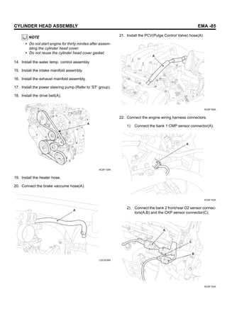 CYLINDER HEAD ASSEMBLY EMA -85
NOTE
• Do not start engine for thirty minites after assem-
bling the cylinder head cover.
• Do not reuse the cylinder head cover gasket.
14. Install the water temp. control assembly.
15. Install the intake manifold assembly.
16. Install the exhaust mainfold assembly.
17. Install the power steering pump.(Refer to ’ST’ group).
18. Install the drive belt(A).
A
KCBF105A
19. Install the heater hose.
20. Connect the brake vaccume hose(A).
A
LDLG036A
21. Install the PCV(Pulge Control Valve) hose(A).
A
KCBF180A
22. Connect the engine wiring harness connectors.
1) Connect the bank 1 CMP sensor connector(A).
A
KCBF152A
2) Connect the bank 2 front/rear O2 sensor connec-
tors(A,B) and the CKP sensor connector(C).
A
C
B
KCBF154A
 