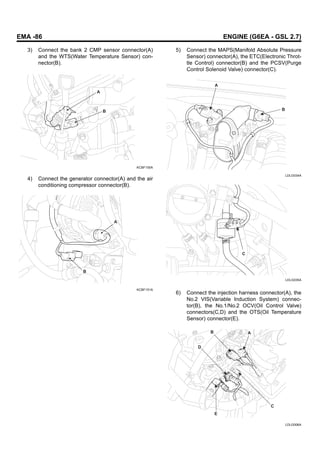 EMA -86 ENGINE (G6EA - GSL 2.7)
3) Connect the bank 2 CMP sensor connector(A)
and the WTS(Water Temperature Sensor) con-
nector(B).
A
B
KCBF155A
4) Connect the generator connector(A) and the air
conditioning compressor connector(B).
A
B
KCBF151A
5) Connect the MAPS(Manifold Absolute Pressure
Sensor) connector(A), the ETC(Electronic Throt-
tle Control) connector(B) and the PCSV(Purge
Control Solenoid Valve) connector(C).
A
B
LDLG034A
C
LDLG035A
6) Connect the injection harness connector(A), the
No.2 VIS(Variable Induction System) connec-
tor(B), the No.1/No.2 OCV(Oil Control Valve)
connectors(C,D) and the OTS(Oil Temperature
Sensor) connector(E).
A
C
B
D
E
LDLG006A
 