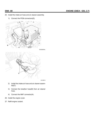 EMA -88 ENGINE (G6EA - GSL 2.7)
25. Install the intake air hose and air cleaner assembly.
1) Connect the PCM connectors(D).
A
C
D
B
SCMEM6004L
D
LDLG061A
2) Install the intake air hose and air cleaner assem-
bly(C).
3) Connect the breather hose(B) from air cleaner
hose.
4) Connect the MAF connector(A).
26. Install the engine cover.
27. Refill engine coolant.
 