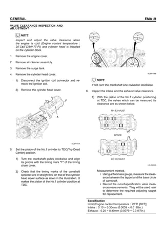 GENERAL EMA -9
VALVE CLEARANCE INSPECTION AND
ADJUSTMENT
NOTE
Inspect and adjust the valve clearance when
the engine is cold (Engine coolant temperature :
20 C±5 C(59~77 F)) and cylinder head is installed
on the cylinder block.
1. Remove the engine cover.
2. Remove air cleaner assembly.
3. Remove the surge tank.
4. Remove the cylinder head cover.
1) Disconnect the ignition coil connector and re-
move the ignition coil.
2) Remove the cylinder head cover.
A
KCBF177A
5. Set the piston of the No.1 cylinder to TDC(Top Dead
Center) position.
1) Turn the crankshaft pulley clockwise and align
its groove with the timing mark "T" of the timing
chain cover.
2) Check that the timing marks of the camshaft
sprocket are in straight line on that of the cylinder
head cover surface as shwn in the illustration. It
makes the piston of the No.1 cylinder position at
TDC.
KCBF119B
NOTE
If not, turn the crankshaft one revolution clockwise.
6. Inspect the intake and the exhaust valve clearance.
1) With the piston of the No.1 cylinder positioning
at TDC, the valves which can be measured its
clearance are as shown below.
RH EXHAUST
LH EXHAUST
INTAKE
LDLG030A
Measurement method.
• Using a thickness gauge, measure the clear-
ance between the tappet and the base circle
of camshaft.
• Record the out-of-specification valve clear-
ance measurements. They will be used later
to determine the required adjusting tappet
for replacement.
Specification
Limit (Engine coolant temperature : 20 C [68 F])
Intake : 0.10 ~ 0.30mm (0.0039 ~ 0.0118in.)
Exhaust : 0.20 ~ 0.40mm (0.0079 ~ 0.0157in.)
 