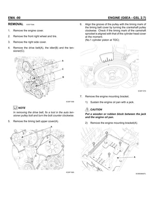 EMA -90 ENGINE (G6EA - GSL 2.7)
REMOVAL EDEF75A6
1. Remove the engine cover.
2. Remove the front right wheel and tire.
3. Remove the right side cover.
4. Remove the drive belt(A), the idler(B) and the ten-
sioner(C).
A
C
B
KCBF105B
NOTE
In removing the drive belt, fix a tool in the auto ten-
sioner pulley bolt and turn the bolt counter clockwise.
5. Remove the timing belt upper cover(A).
A
KCBF106A
6. Align the groove of the pulley with the timing mark of
the timing belt cover by turning the crankshaft pulley
clockwise. Check if the timing mark of the camshaft
sprocket is aligned with that of the cylinder head cover
at the moment.
(No.1 cylinder piston at TDC)
KCBF107A
7. Remove the engine mounting bracket.
1) Sustain the engine oil pan with a jack.
CAUTION
Put a wooden or rubben block between the jack
and the engine oil pan.
2) Remove the engine mounting bracket(A).
A
SCMEM6007L
 
