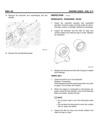 EMA -92 ENGINE (G6EA - GSL 2.7)
13. Remove the tensioner arm assembly(A) and the
idler(B).
B
A
KCBF114A
14. Remove the crankshaft sprocket.
INSPECTION EFF268C6
SPROCKETS, TENSIONER, IDLER
1. Check the camshaft sprocket and crankshaft
sprocket, tensioner pulley and idler pulley for abnor-
mal wear, cracks, or damage. Replace as necessary.
2. Inspect the tensioner and the idler for easy and
smooth rotation and check for play or noise. Replace
as necessary.
KCBF115A
3. Replace the tensioner and the idler if grease is leaked
from bearings.
TIMING BELT
1. Check the belt for oil or dust deposits.
Replace, if necessary.
Small deposits should be wiped away with a dry cloth
or paper. Do not clean with solvent.
2. When the engine is overhauled or belt tension ad-
justed, check the belt carefully. If any of the following
flaws are evident, replace the belt.
NOTE
• Do not bend, twist or turn the timing belt inside
out.
• Do not allow the timing belt to come into contact
with oil, water and steam.
3. Inspect the idler for easy and smooth rotation and
check for play or noise.
 