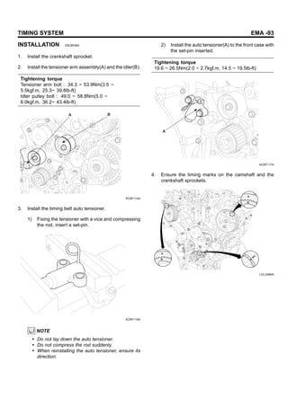 TIMING SYSTEM EMA -93
INSTALLATION E8CBF683
1. Install the crankshaft sprocket.
2. Install the tensioner arm assembly(A) and the idler(B).
Tightening torque
Tensioner arm bolt : 34.3 ~ 53.9Nm(3.5 ~
5.5kgf.m, 25.3~ 39.8lb-ft)
Idler pulley bolt : 49.0 ~ 58.8Nm(5.0 ~
6.0kgf.m, 36.2~ 43.4lb-ft)
B
A
KCBF114A
3. Install the timing belt auto tensioner.
1) Fixing the tensioner with a vice and compressing
the rod, insert a set-pin.
KCBF116A
NOTE
• Do not lay down the auto tensioner.
• Do not compress the rod suddenly.
• When reinstalling the auto tensioner, ensure its
direction.
2) Install the auto tensioner(A) to the front case with
the set-pin inserted.
Tightening torque
19.6 ~ 26.5Nm(2.0 ~ 2.7kgf.m, 14.5 ~ 19.5lb-ft)
A
KCBF117A
4. Ensure the timing marks on the camshaft and the
crankshaft sprockets.
LDLG066A
 
