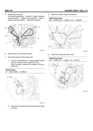 EMA -94 ENGINE (G6EA - GSL 2.7)
5. Install the timing belt.
Crankshaft sprocket(A) → Idler(B) → Bank 2 exhaust
camsprocket(C) → Water pump pulley(D) → Bank 1
exhaust camsprocket(E) → Tensioner pulley(F).
E
C
B
A
D
F
LDLG067A
6. Remove the auto tensioner set-pin.
7. Check the tension of the timing belt.
1) Turn the crankshaft 2 rev. clockwise which makes
the No.1 cylinder piston position at TDC.
After 5minutes, measure the length of the pro-
jected rod.
Specification
5 ~ 7mm(0.1969 ~ 0.2756in.)
5 ~ 7mm
KCBF112B
2) Ensure the locations of the timing marks for each
sprocket.
8. Install the engine support bracket(A).
Tightening torque
58.8 ~ 68.6Nm(6.0 ~ 7.0kgf.m, 43.4 ~ 50.6lb-ft)
A
LDLG068A
9. Install the timing belt lower cover.
Tightening torque
9.8 ~ 11.8Nm(1.0 ~ 1.2kgf.m, 7.8 ~ 8.7lb-ft)
A
KCBF110A
 