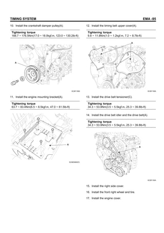 TIMING SYSTEM EMA -95
10. Install the crankshaft damper pulley(A).
Tightening torque
166.7 ~ 176.5Nm(17.0 ~ 18.0kgf.m, 123.0 ~ 130.2lb-ft)
A
KCBF109A
11. Install the engine mounting bracket(A).
Tightening torque
63.7 ~ 83.4Nm(6.5 ~ 8.5kgf.m, 47.0 ~ 61.5lb-ft)
A
SCMEM6007L
12. Install the timing belt upper cover(A).
Tightening torque
9.8 ~ 11.8Nm(1.0 ~ 1.2kgf.m, 7.2 ~ 8.7lb-ft)
A
KCBF106A
13. Install the drive belt tensioner(C).
Tightening torque
34.3 ~ 53.9Nm(3.5 ~ 5.5kgf.m, 25.3 ~ 39.8lb-ft)
14. Install the drive belt idler and the drive belt(A).
Tightening torque
34.3 ~ 53.9Nm(3.5 ~ 5.5kgf.m, 25.3 ~ 39.8lb-ft)
A
KCBF105A
15. Install the right side cover.
16. Install the front right wheel and tire.
17. Install the engine cover.
 