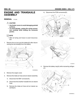 EMA -96 ENGINE (G6EA - GSL 2.7)
ENGINE AND TRANSAXLE
ASSEMBLY
REMOVAL E73C468F
CAUTION
• Use fender covers to avoid damaging painted
surfaces.
• To avoid damage, unplug the wiring connec-
tors carefully while holding the connector
portion.
NOTE
• Mark all wiring and hoses to avoid misconnec-
tion.
1. Remove the air duct and the battery(A) after discon-
necting the terminals(B) from the battery.
B
A
SCMEM6006L
2. Remove the engine cover.
3. Remove the intake air hose and air cleaner assembly.
1) Disconnect the MAF connector(A).
2) Disconnect the breather hose(B) from air cleaner
hose.
3) Remove the intake air hose and air cleaner as-
sembly(C).
4) Disconnect the PCM connectors(D).
A
C
D
B
SCMEM6004L
D
LDLG061A
4. Remove the battery tray(A) while recovering refriger-
ant.
A
SCMEM6007L
 