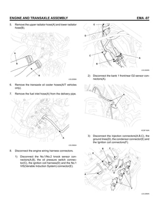 ENGINE AND TRANSAXLE ASSEMBLY EMA -97
5. Remove the upper radiator hose(A) and lower radiator
hose(B).
A
B
LDLG008A
6. Remove the transaxle oil cooler hoses(A/T vehicles
only).
7. Remove the fuel inlet hose(A) from the delivery pipe.
A
LDLG062A
8. Disconnect the engine wiring harness connectors.
1) Disconnect the No.1/No.2 knock sensor con-
nectors(A,B), the oil pressure switch connec-
tor(C), the ignition coil harness(D) and the No.1
VIS(Variable Induction System) connector(E).
A
B
C
D
E
LDLG005A
2) Disconnect the bank 1 front/rear O2 sensor con-
nectors(A).
A
KCBF160A
3) Disconnect the injection connectors(A,B,C), the
ground lines(D), the condensor connector(E) and
the Ignition coil connectors(F).
C
F
D
B
E
A
LDLG060A
 