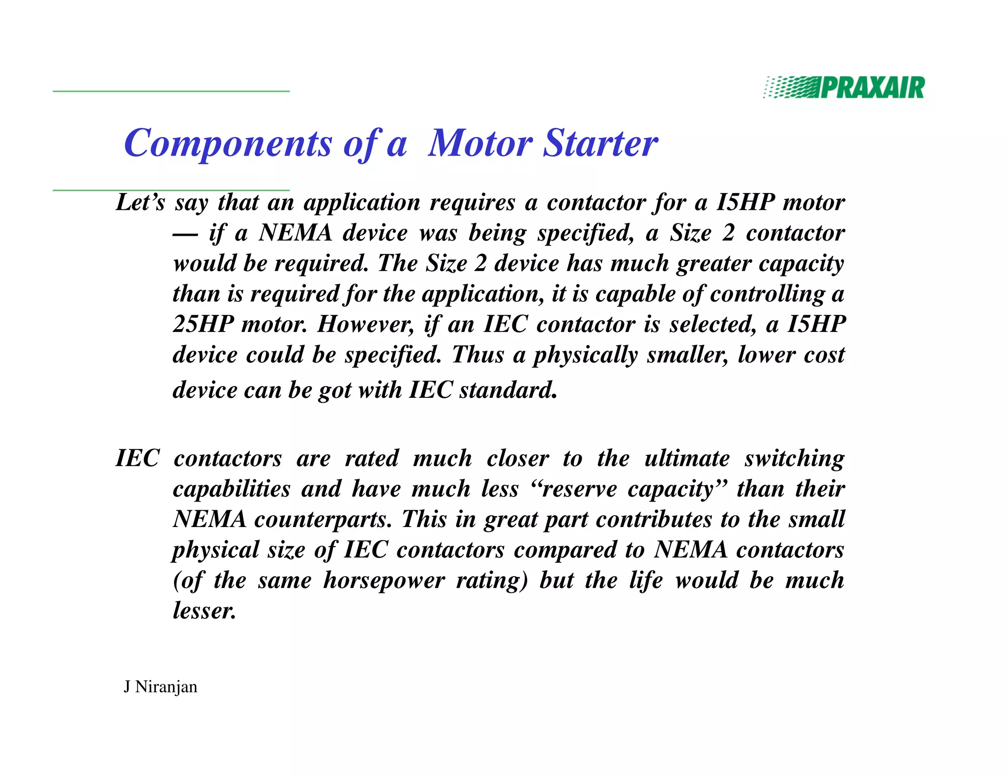 J Niranjan
Components of a Motor Starter
Let’s say that an application requires a contactor for a I5HP motor
— if a NEMA device was being specified, a Size 2 contactor
would be required. The Size 2 device has much greater capacity
than is required for the application, it is capable of controlling a
25HP motor. However, if an IEC contactor is selected, a I5HP
device could be specified. Thus a physically smaller, lower cost
device can be got with IEC standard.
IEC contactors are rated much closer to the ultimate switching
capabilities and have much less “reserve capacity” than their
NEMA counterparts. This in great part contributes to the small
physical size of IEC contactors compared to NEMA contactors
(of the same horsepower rating) but the life would be much
lesser.
 