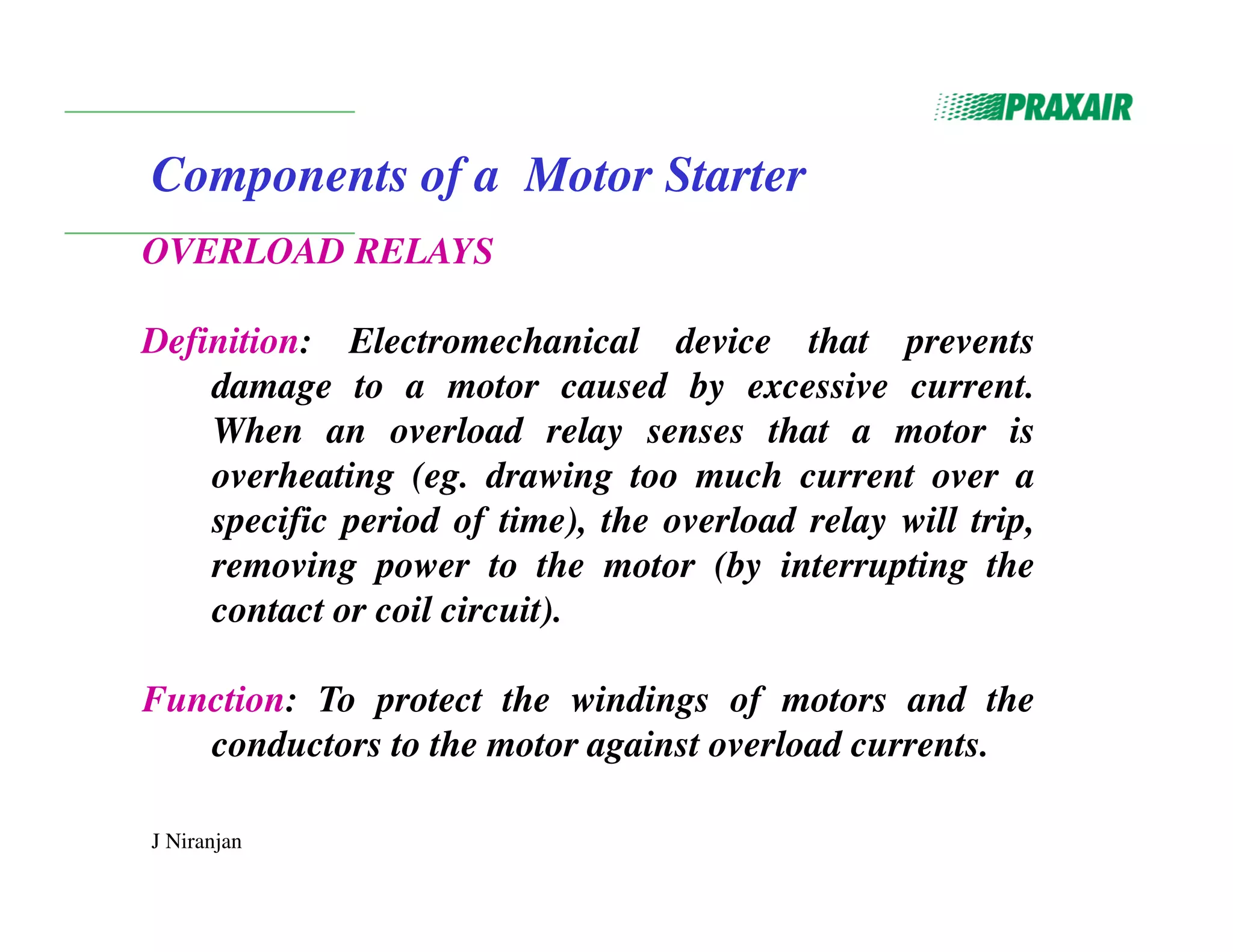 J Niranjan
Components of a Motor Starter
OVERLOAD RELAYS
Definition: Electromechanical device that prevents
damage to a motor caused by excessive current.
When an overload relay senses that a motor is
overheating (eg. drawing too much current over a
specific period of time), the overload relay will trip,
removing power to the motor (by interrupting the
contact or coil circuit).
Function: To protect the windings of motors and the
conductors to the motor against overload currents.
 