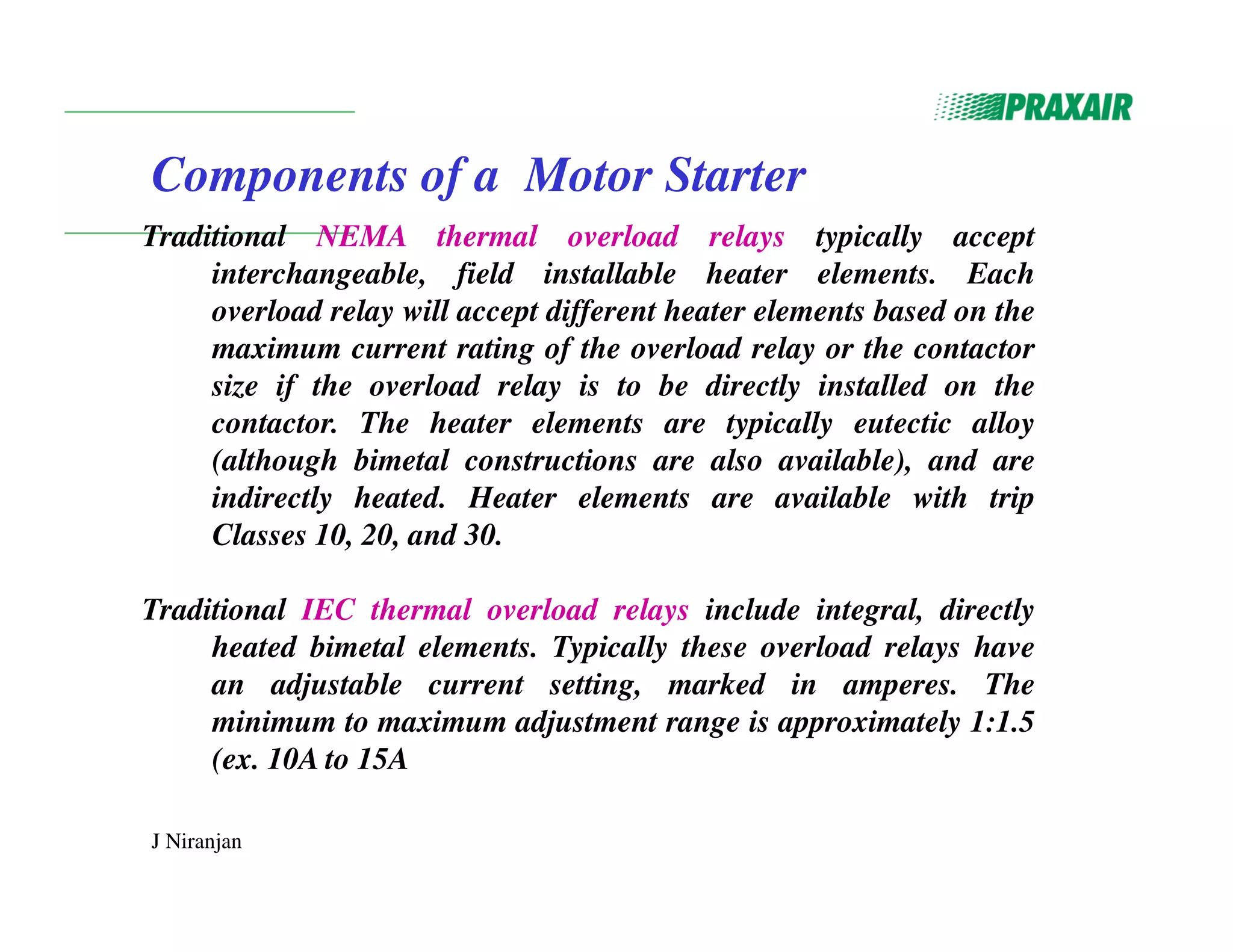 J Niranjan
Components of a Motor Starter
Traditional NEMA thermal overload relays typically accept
interchangeable, field installable heater elements. Each
overload relay will accept different heater elements based on the
maximum current rating of the overload relay or the contactor
size if the overload relay is to be directly installed on the
contactor. The heater elements are typically eutectic alloy
(although bimetal constructions are also available), and are
indirectly heated. Heater elements are available with trip
Classes 10, 20, and 30.
Traditional IEC thermal overload relays include integral, directly
heated bimetal elements. Typically these overload relays have
an adjustable current setting, marked in amperes. The
minimum to maximum adjustment range is approximately 1:1.5
(ex. 10A to 15A
 