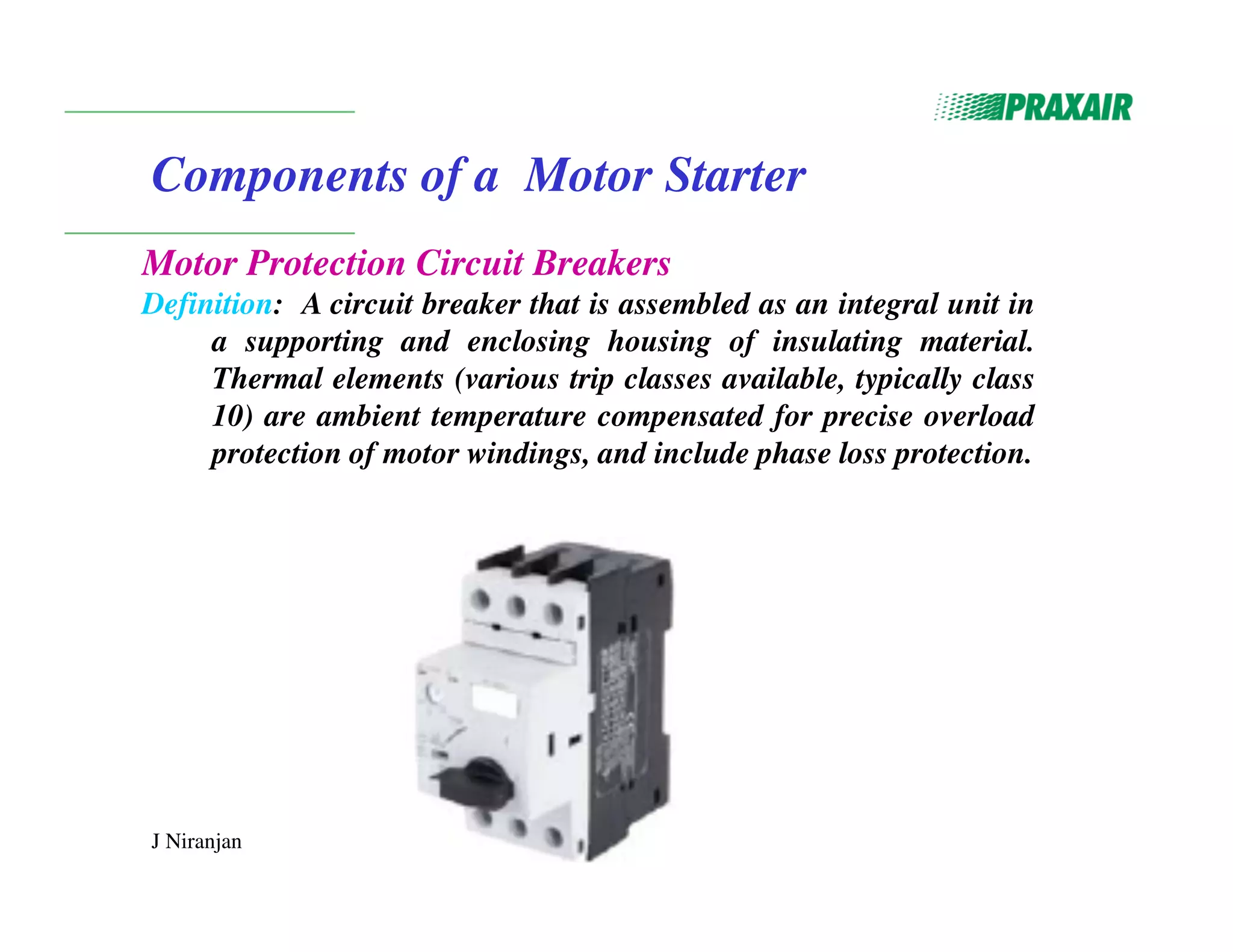 J Niranjan
Components of a Motor Starter
Motor Protection Circuit Breakers
Definition: A circuit breaker that is assembled as an integral unit in
a supporting and enclosing housing of insulating material.
Thermal elements (various trip classes available, typically class
10) are ambient temperature compensated for precise overload
protection of motor windings, and include phase loss protection.
 