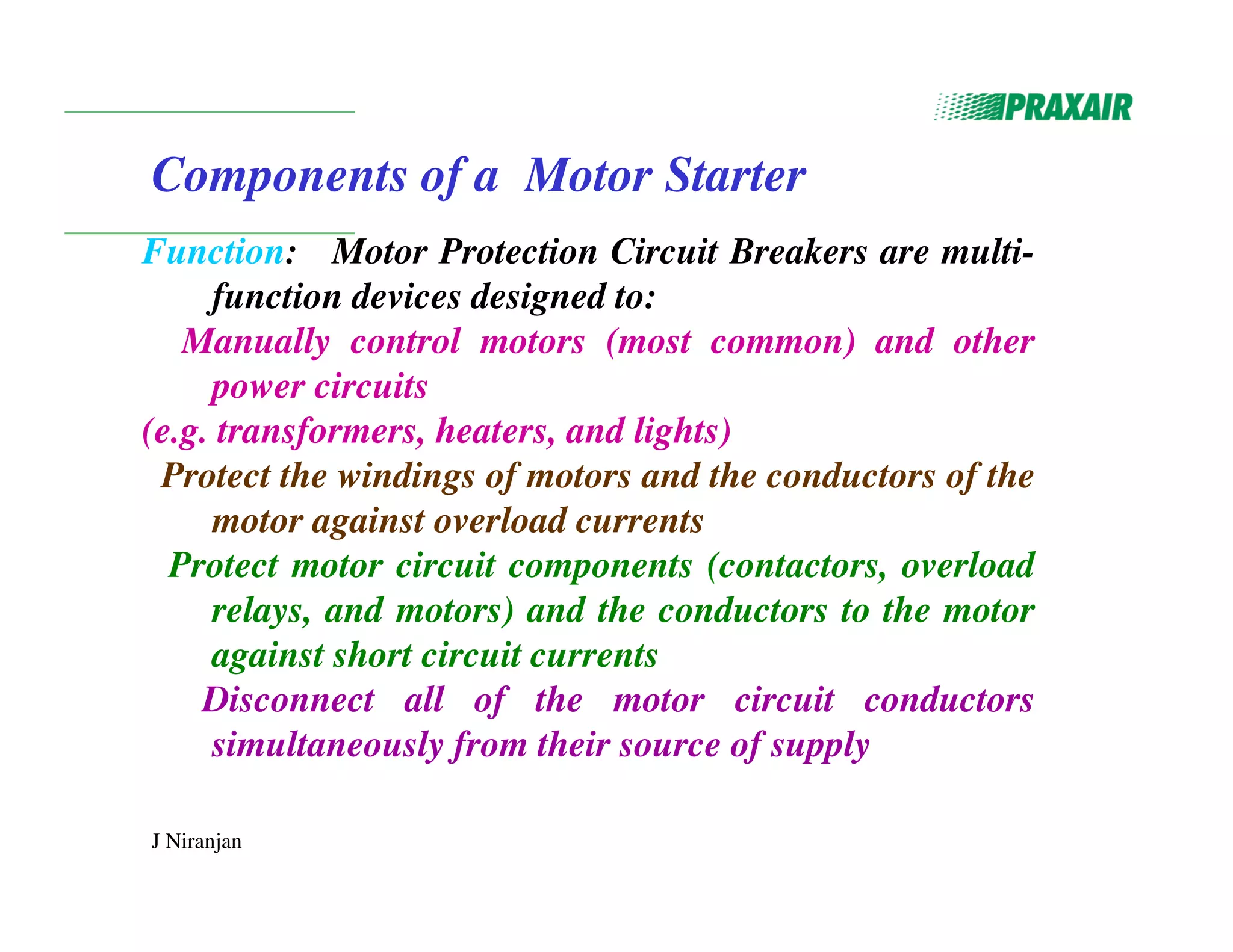 J Niranjan
Components of a Motor Starter
Function: Motor Protection Circuit Breakers are multi-
function devices designed to:
Manually control motors (most common) and other
power circuits
(e.g. transformers, heaters, and lights)
Protect the windings of motors and the conductors of the
motor against overload currents
Protect motor circuit components (contactors, overload
relays, and motors) and the conductors to the motor
against short circuit currents
Disconnect all of the motor circuit conductors
simultaneously from their source of supply
 