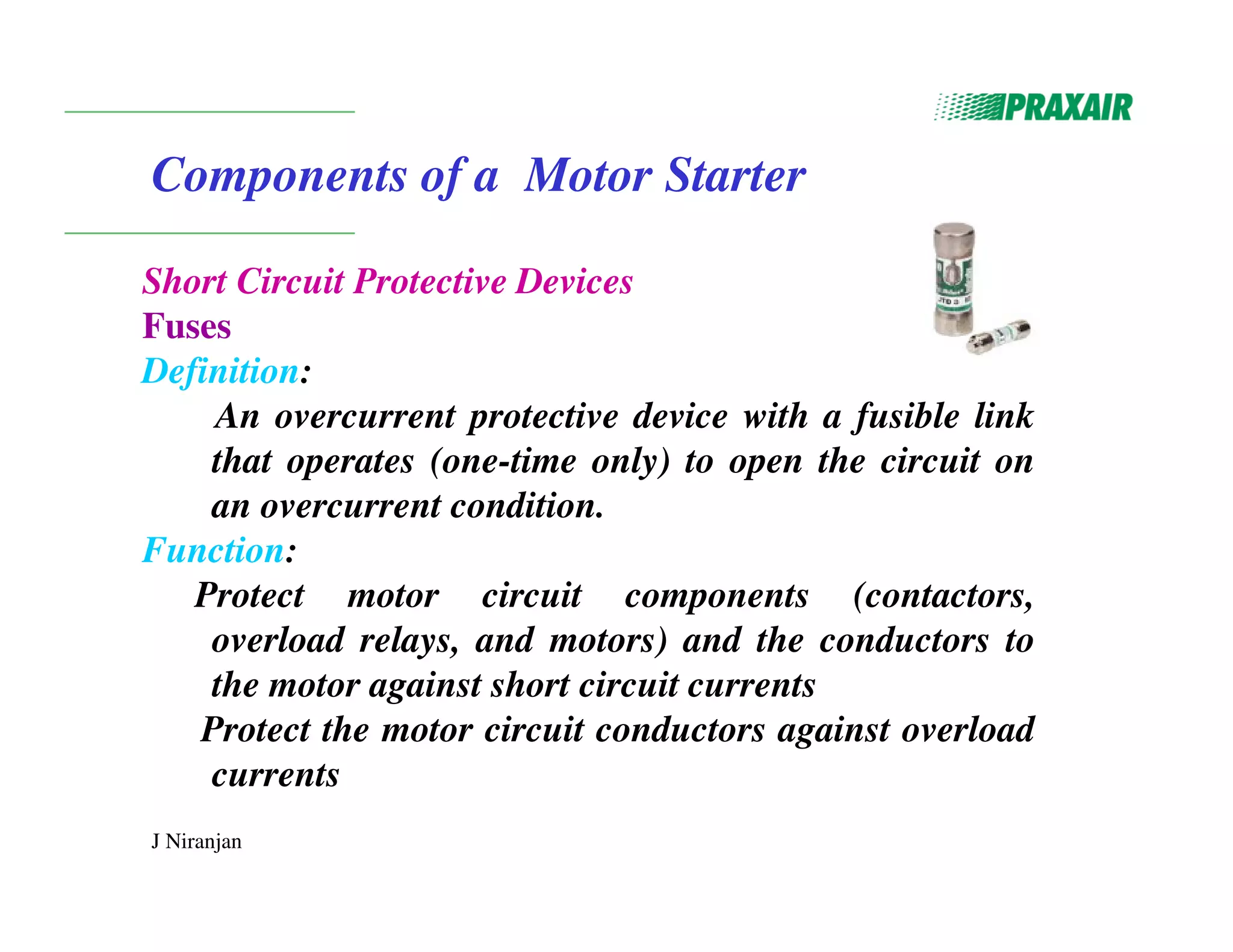 J Niranjan
Components of a Motor Starter
Short Circuit Protective Devices
Fuses
Definition:
An overcurrent protective device with a fusible link
that operates (one-time only) to open the circuit on
an overcurrent condition.
Function:
Protect motor circuit components (contactors,
overload relays, and motors) and the conductors to
the motor against short circuit currents
Protect the motor circuit conductors against overload
currents
 