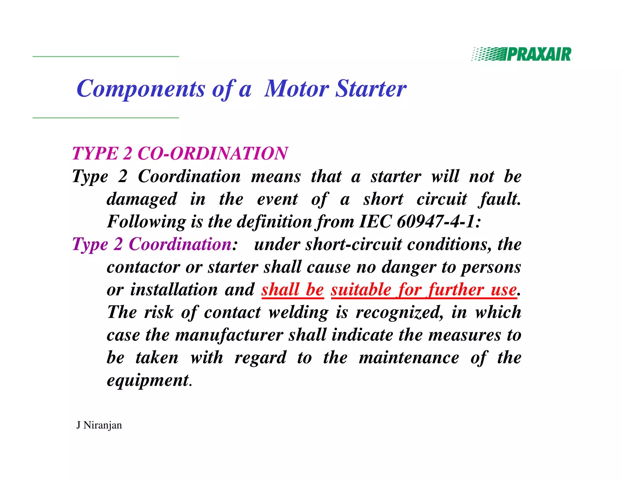 J Niranjan
Components of a Motor Starter
TYPE 2 CO-ORDINATION
Type 2 Coordination means that a starter will not be
damaged in the event of a short circuit fault.
Following is the definition from IEC 60947-4-1:
Type 2 Coordination: under short-circuit conditions, the
contactor or starter shall cause no danger to persons
or installation and shall be suitable for further use.
The risk of contact welding is recognized, in which
case the manufacturer shall indicate the measures to
be taken with regard to the maintenance of the
equipment.
 