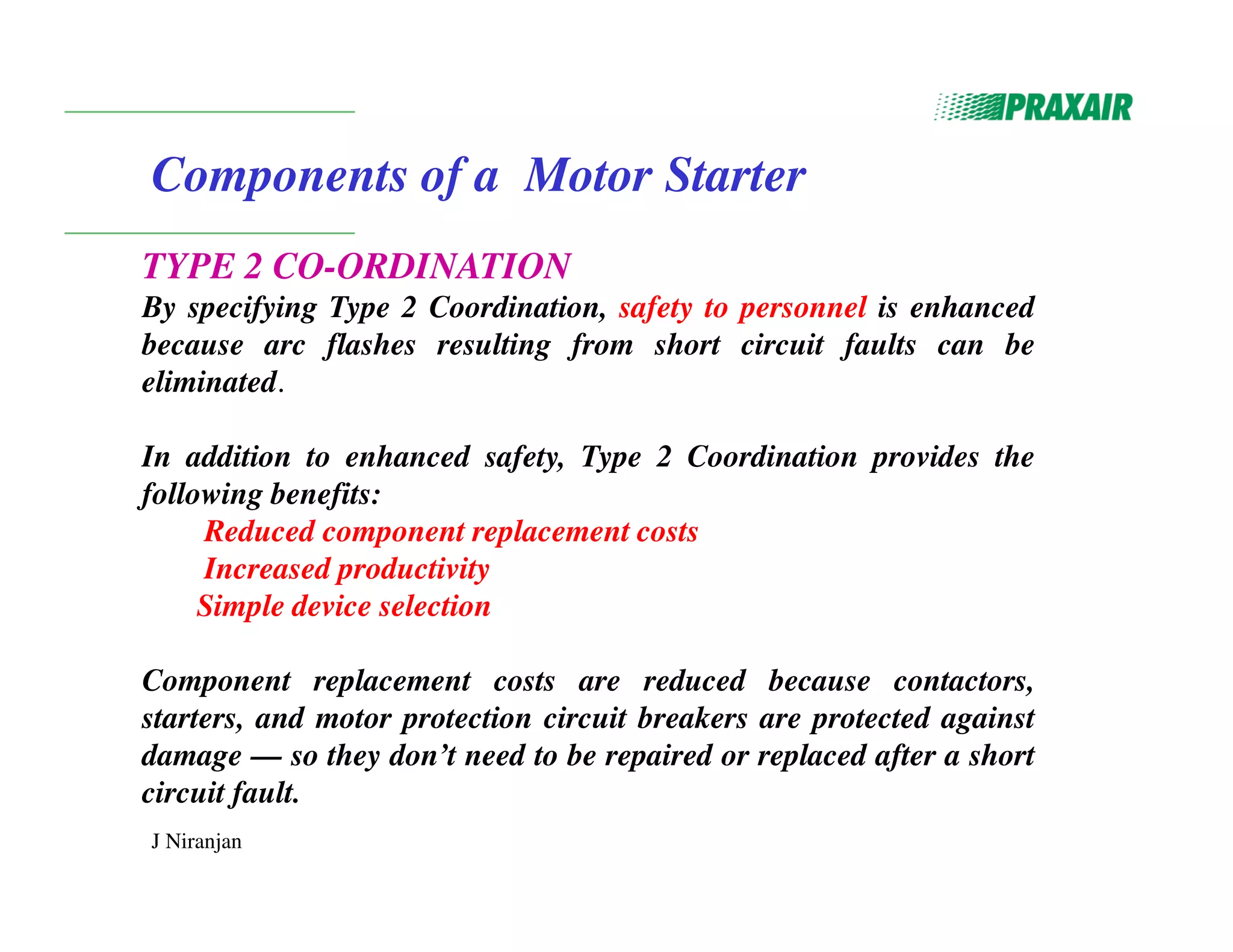 J Niranjan
Components of a Motor Starter
TYPE 2 CO-ORDINATION
By specifying Type 2 Coordination, safety to personnel is enhanced
because arc flashes resulting from short circuit faults can be
eliminated.
In addition to enhanced safety, Type 2 Coordination provides the
following benefits:
Reduced component replacement costs
Increased productivity
Simple device selection
Component replacement costs are reduced because contactors,
starters, and motor protection circuit breakers are protected against
damage — so they don’t need to be repaired or replaced after a short
circuit fault.
 