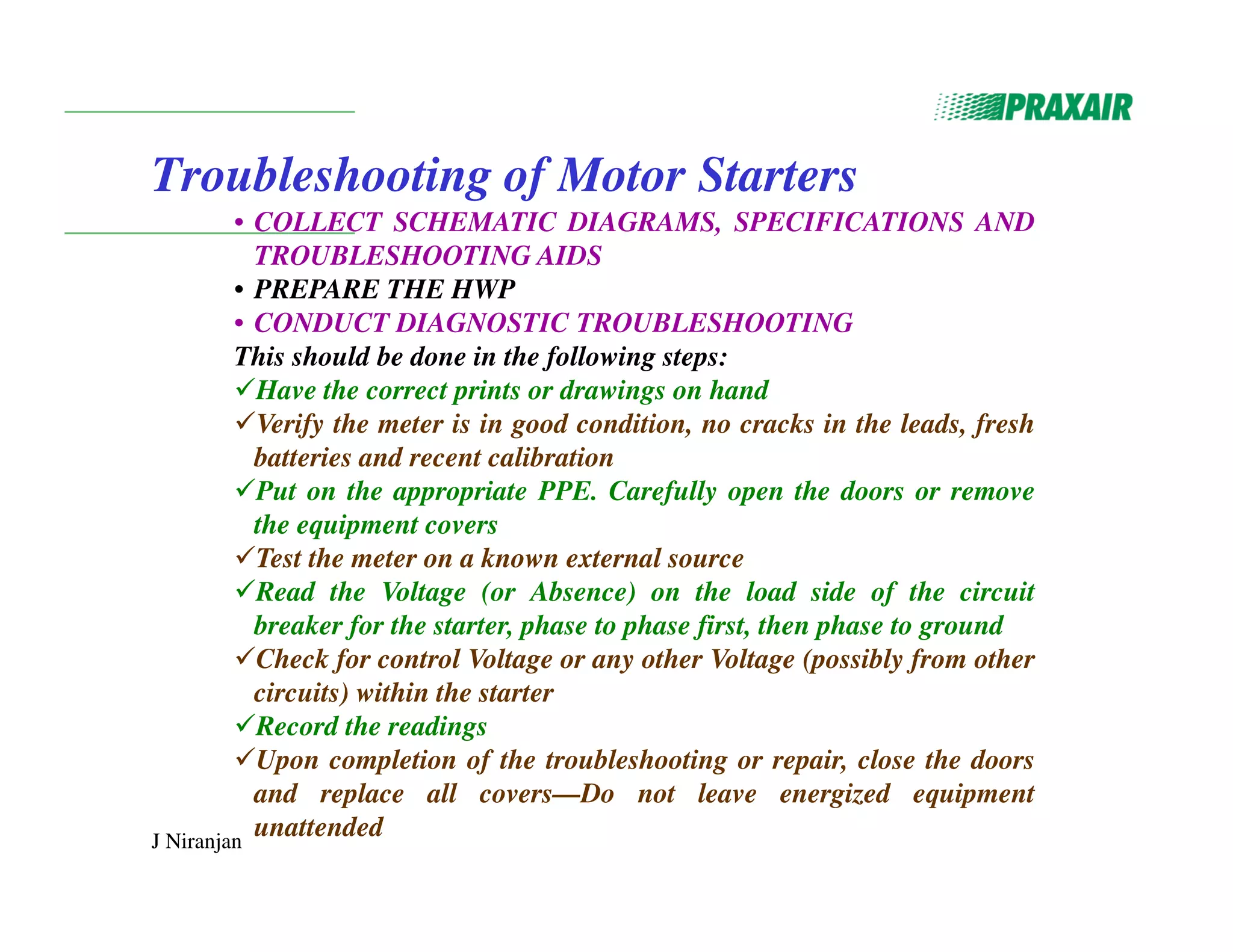 J Niranjan
Troubleshooting of Motor Starters
• COLLECT SCHEMATIC DIAGRAMS, SPECIFICATIONS AND
TROUBLESHOOTING AIDS
• PREPARE THE HWP
• CONDUCT DIAGNOSTIC TROUBLESHOOTING
This should be done in the following steps:
Have the correct prints or drawings on hand
Verify the meter is in good condition, no cracks in the leads, fresh
batteries and recent calibration
Put on the appropriate PPE. Carefully open the doors or remove
the equipment covers
Test the meter on a known external source
Read the Voltage (or Absence) on the load side of the circuit
breaker for the starter, phase to phase first, then phase to ground
Check for control Voltage or any other Voltage (possibly from other
circuits) within the starter
Record the readings
Upon completion of the troubleshooting or repair, close the doors
and replace all covers—Do not leave energized equipment
unattended
 