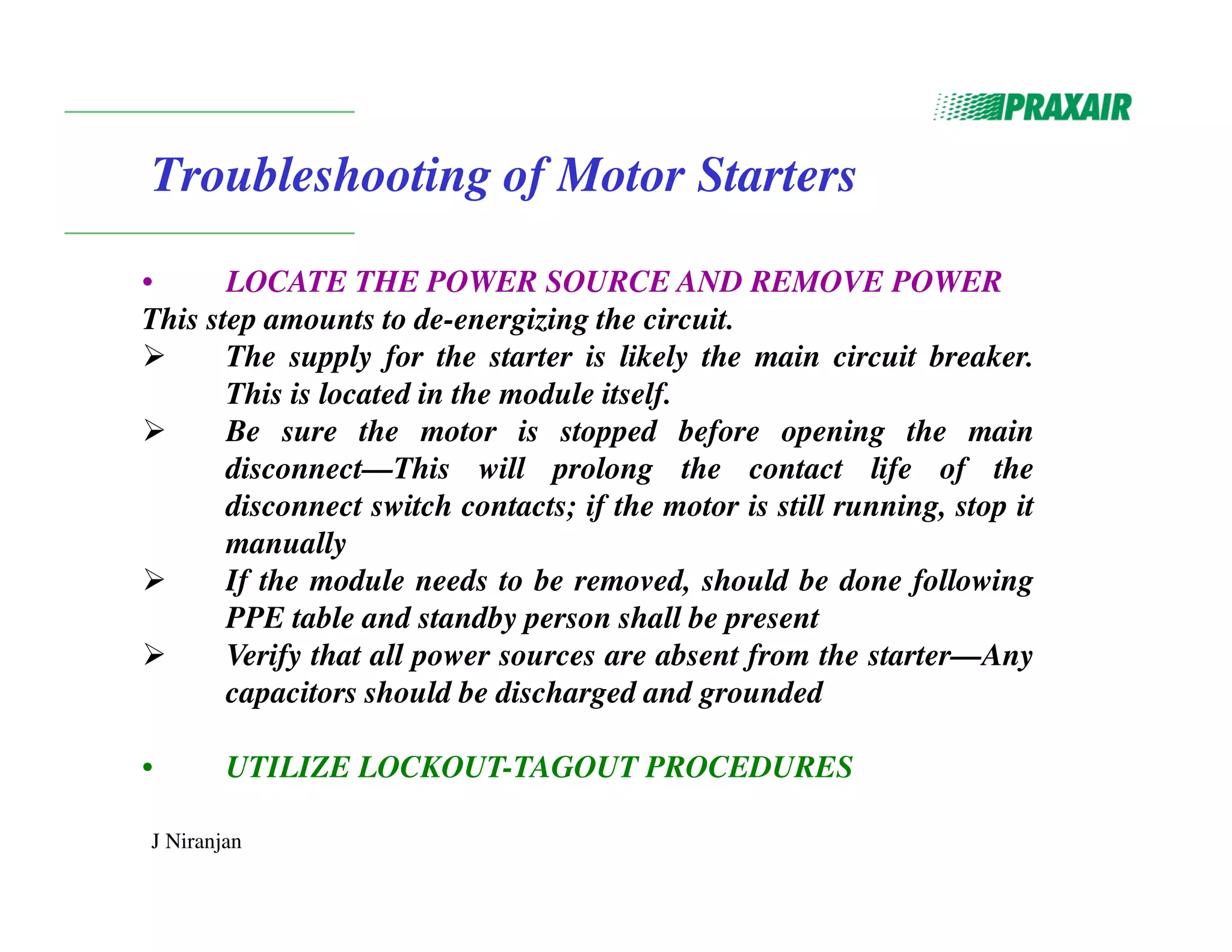 J Niranjan
Troubleshooting of Motor Starters
• LOCATE THE POWER SOURCE AND REMOVE POWER
This step amounts to de-energizing the circuit.
 The supply for the starter is likely the main circuit breaker.
This is located in the module itself.
 Be sure the motor is stopped before opening the main
disconnect—This will prolong the contact life of the
disconnect switch contacts; if the motor is still running, stop it
manually
 If the module needs to be removed, should be done following
PPE table and standby person shall be present
 Verify that all power sources are absent from the starter—Any
capacitors should be discharged and grounded
• UTILIZE LOCKOUT-TAGOUT PROCEDURES
 