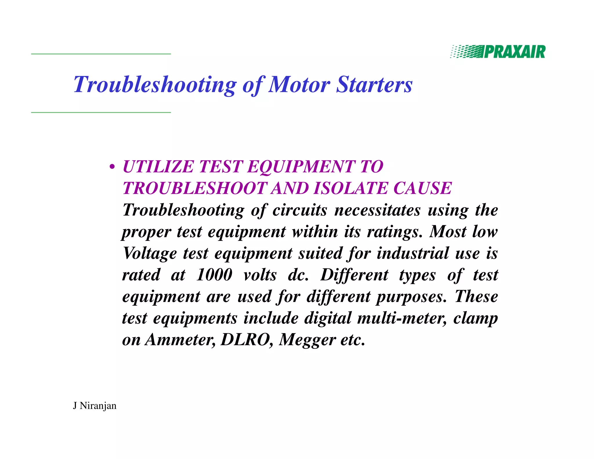 J Niranjan
Troubleshooting of Motor Starters
• UTILIZE TEST EQUIPMENT TO
TROUBLESHOOT AND ISOLATE CAUSE
Troubleshooting of circuits necessitates using the
proper test equipment within its ratings. Most low
Voltage test equipment suited for industrial use is
rated at 1000 volts dc. Different types of test
equipment are used for different purposes. These
test equipments include digital multi-meter, clamp
on Ammeter, DLRO, Megger etc.
 