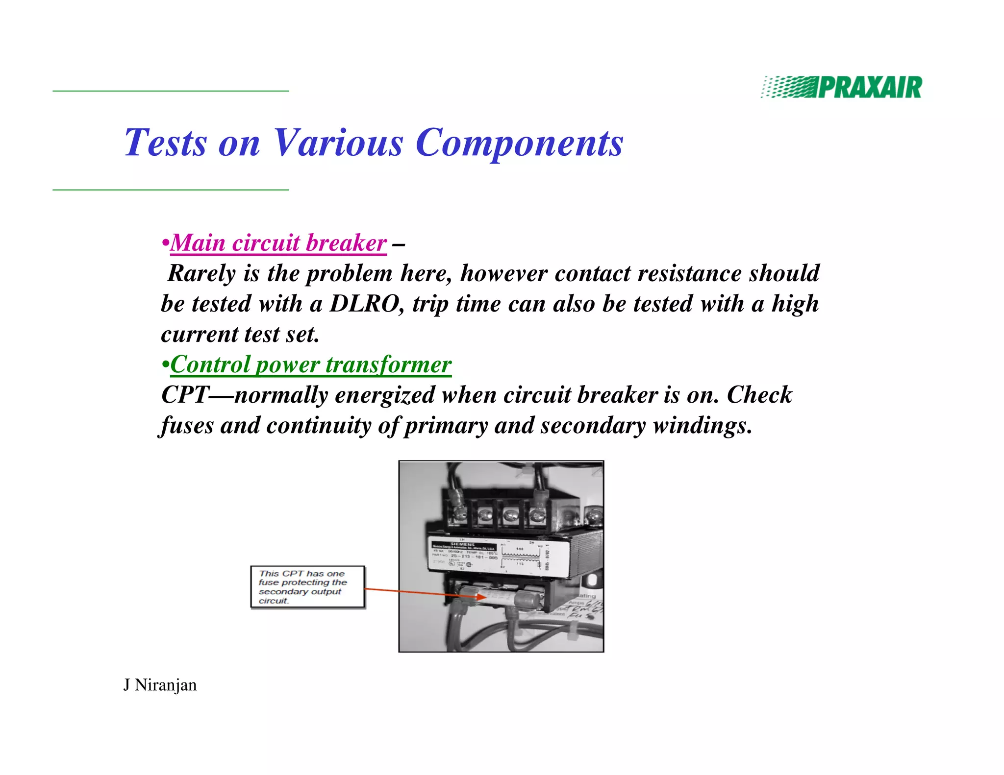 J Niranjan
Tests on Various Components
•Main circuit breaker –
Rarely is the problem here, however contact resistance should
be tested with a DLRO, trip time can also be tested with a high
current test set.
•Control power transformer
CPT—normally energized when circuit breaker is on. Check
fuses and continuity of primary and secondary windings.
 