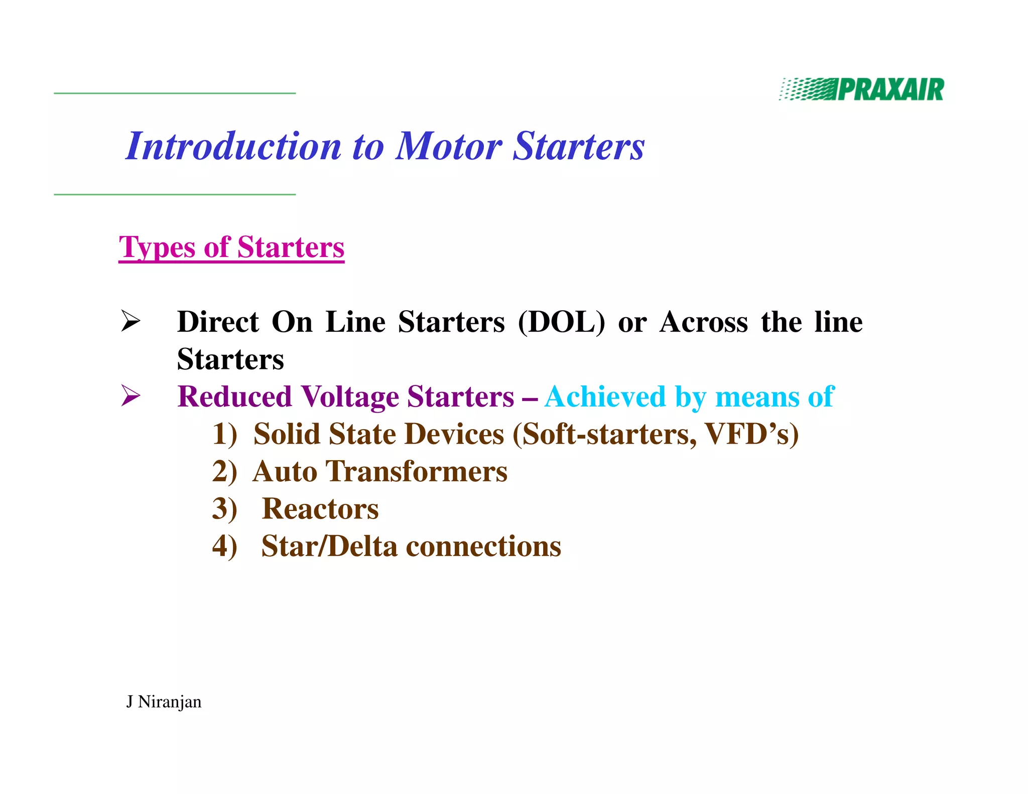 J Niranjan
Introduction to Motor Starters
Types of Starters
 Direct On Line Starters (DOL) or Across the line
Starters
 Reduced Voltage Starters – Achieved by means of
1) Solid State Devices (Soft-starters, VFD’s)
2) Auto Transformers
3) Reactors
4) Star/Delta connections
 