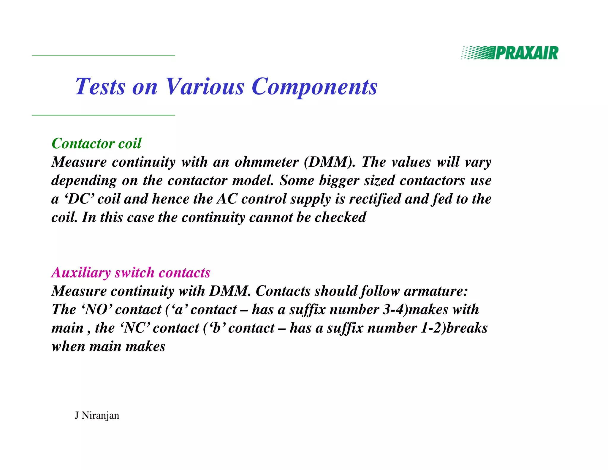 J Niranjan
Tests on Various Components
Contactor coil
Measure continuity with an ohmmeter (DMM). The values will vary
depending on the contactor model. Some bigger sized contactors use
a ‘DC’ coil and hence the AC control supply is rectified and fed to the
coil. In this case the continuity cannot be checked
Auxiliary switch contacts
Measure continuity with DMM. Contacts should follow armature:
The ‘NO’ contact (‘a’ contact – has a suffix number 3-4)makes with
main , the ‘NC’ contact (‘b’ contact – has a suffix number 1-2)breaks
when main makes
 