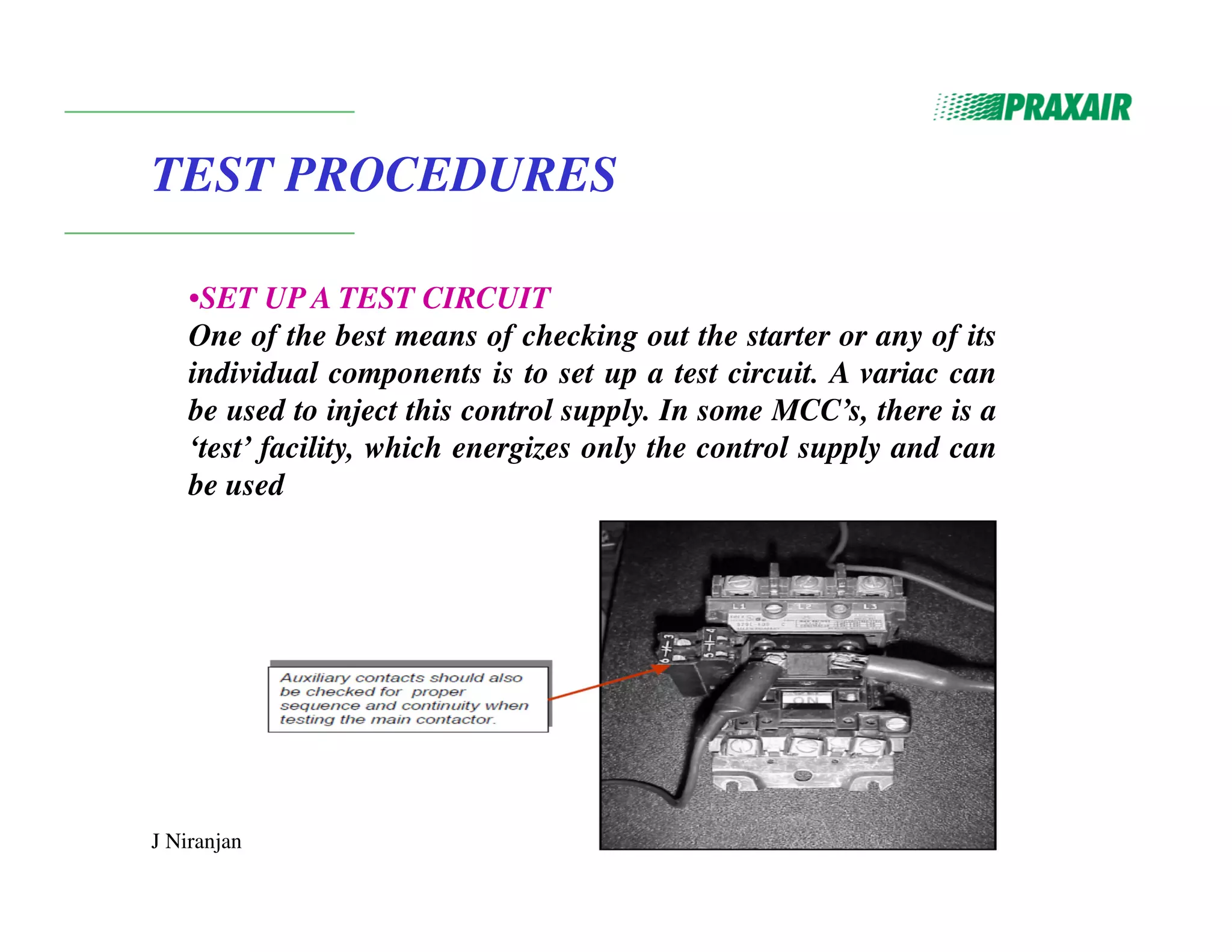 J Niranjan
TEST PROCEDURES
•SET UP A TEST CIRCUIT
One of the best means of checking out the starter or any of its
individual components is to set up a test circuit. A variac can
be used to inject this control supply. In some MCC’s, there is a
‘test’ facility, which energizes only the control supply and can
be used
 