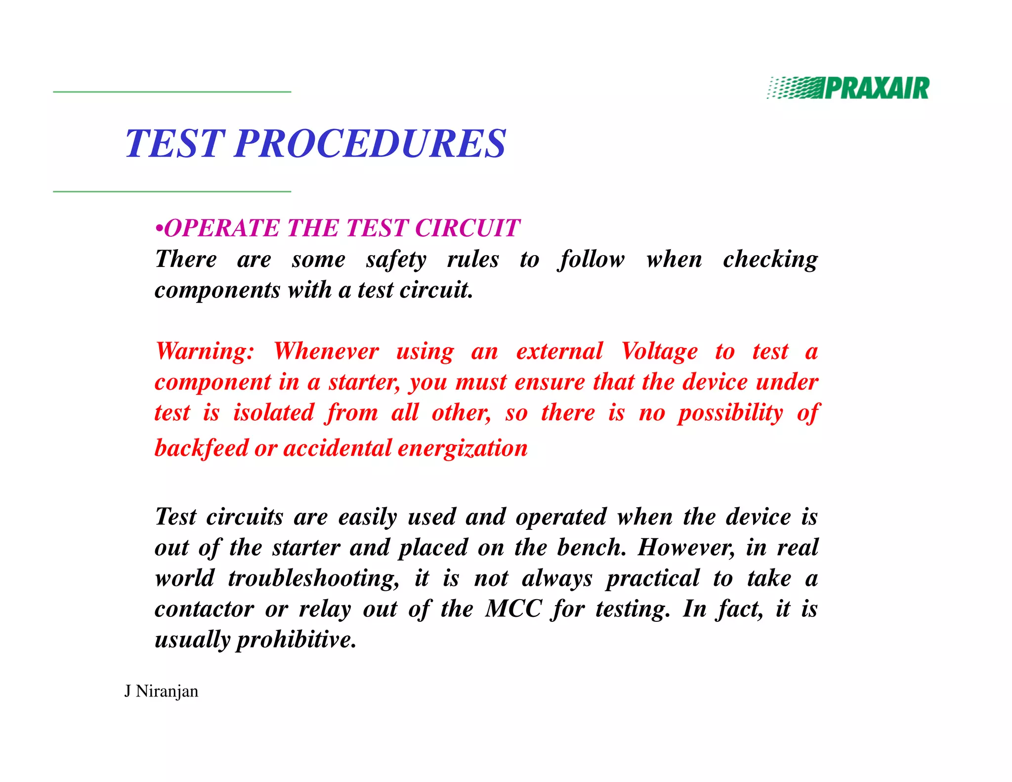 J Niranjan
TEST PROCEDURES
•OPERATE THE TEST CIRCUIT
There are some safety rules to follow when checking
components with a test circuit.
Warning: Whenever using an external Voltage to test a
component in a starter, you must ensure that the device under
test is isolated from all other, so there is no possibility of
backfeed or accidental energization
Test circuits are easily used and operated when the device is
out of the starter and placed on the bench. However, in real
world troubleshooting, it is not always practical to take a
contactor or relay out of the MCC for testing. In fact, it is
usually prohibitive.
 
