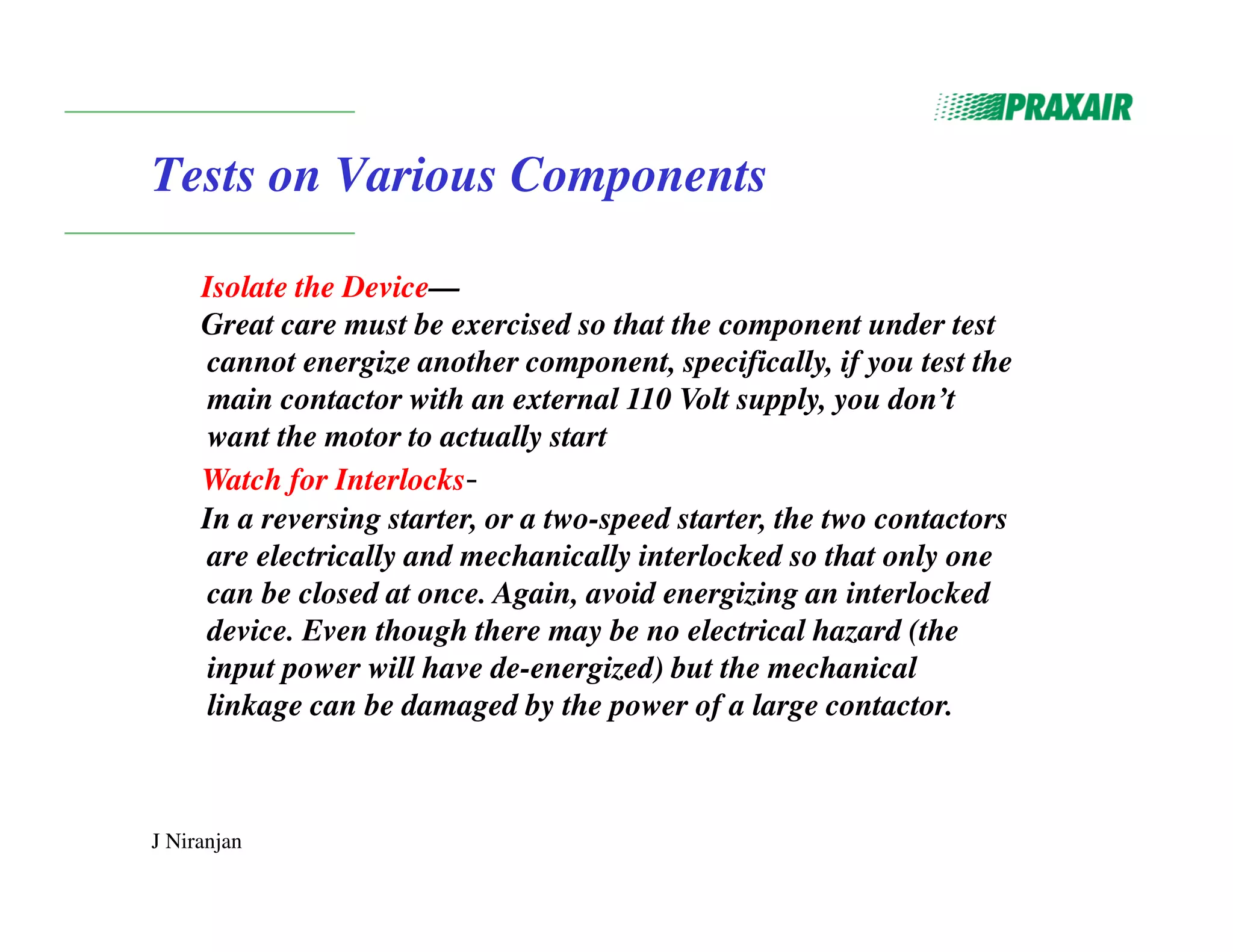 J Niranjan
Tests on Various Components
Isolate the Device—
Great care must be exercised so that the component under test
cannot energize another component, specifically, if you test the
main contactor with an external 110 Volt supply, you don’t
want the motor to actually start
Watch for Interlocks-
In a reversing starter, or a two-speed starter, the two contactors
are electrically and mechanically interlocked so that only one
can be closed at once. Again, avoid energizing an interlocked
device. Even though there may be no electrical hazard (the
input power will have de-energized) but the mechanical
linkage can be damaged by the power of a large contactor.
 