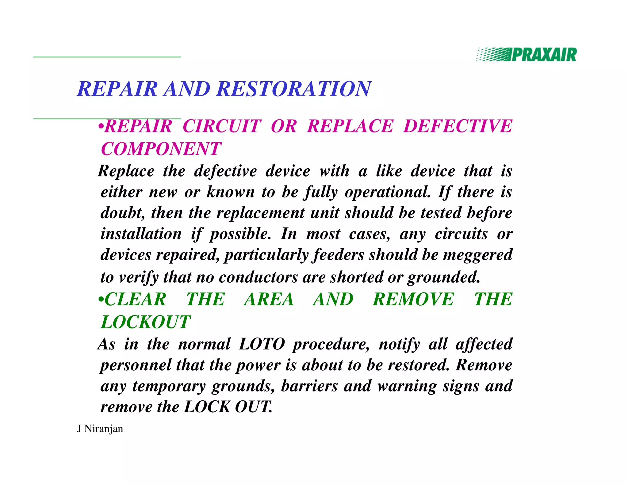 J Niranjan
REPAIR AND RESTORATION
•REPAIR CIRCUIT OR REPLACE DEFECTIVE
COMPONENT
Replace the defective device with a like device that is
either new or known to be fully operational. If there is
doubt, then the replacement unit should be tested before
installation if possible. In most cases, any circuits or
devices repaired, particularly feeders should be meggered
to verify that no conductors are shorted or grounded.
•CLEAR THE AREA AND REMOVE THE
LOCKOUT
As in the normal LOTO procedure, notify all affected
personnel that the power is about to be restored. Remove
any temporary grounds, barriers and warning signs and
remove the LOCK OUT.
 
