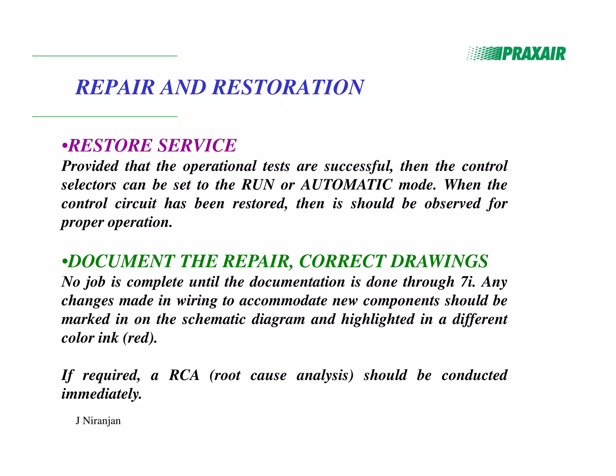 J Niranjan
REPAIR AND RESTORATION
•RESTORE SERVICE
Provided that the operational tests are successful, then the control
selectors can be set to the RUN or AUTOMATIC mode. When the
control circuit has been restored, then is should be observed for
proper operation.
•DOCUMENT THE REPAIR, CORRECT DRAWINGS
No job is complete until the documentation is done through 7i. Any
changes made in wiring to accommodate new components should be
marked in on the schematic diagram and highlighted in a different
color ink (red).
If required, a RCA (root cause analysis) should be conducted
immediately.
 
