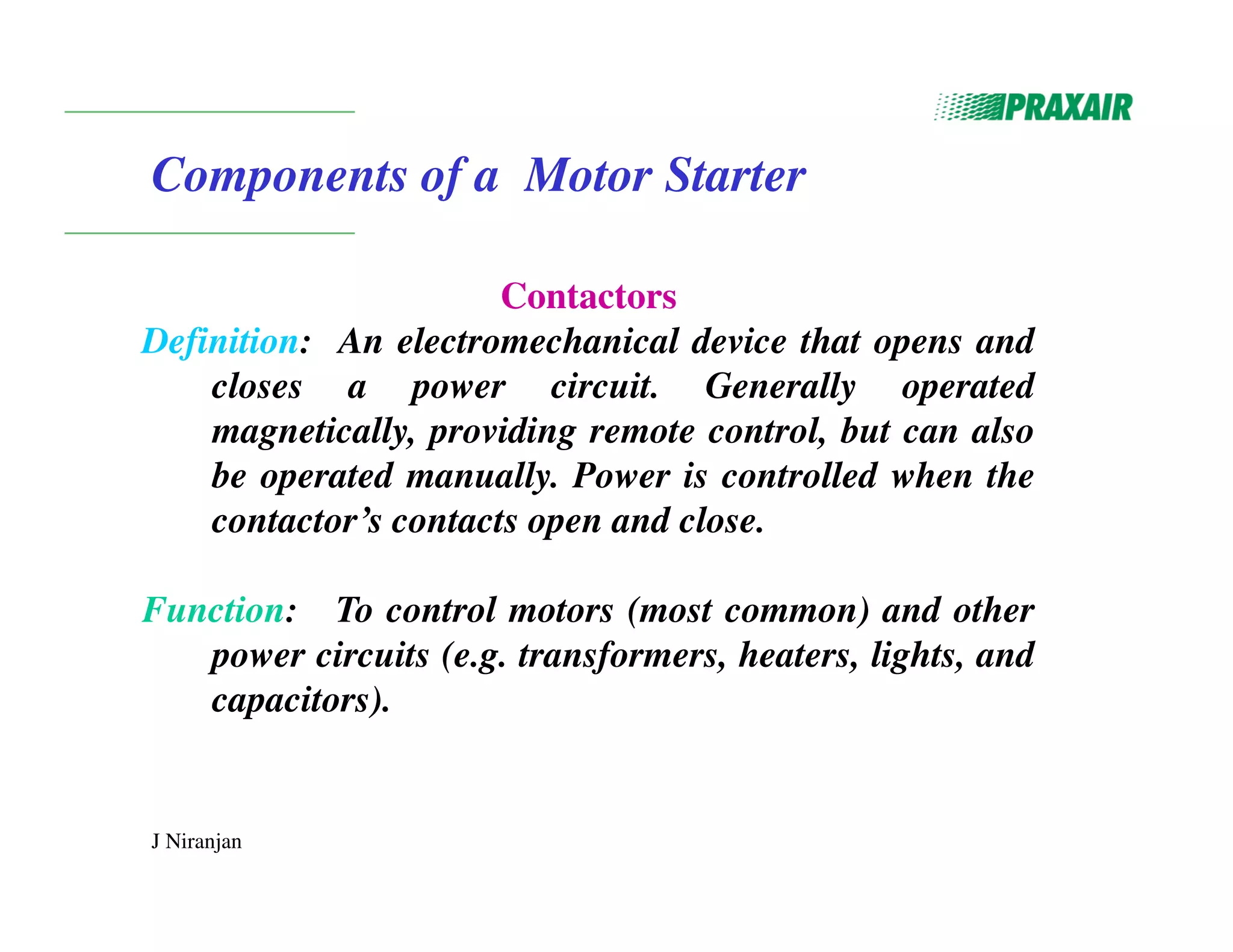 J Niranjan
Components of a Motor Starter
Contactors
Definition: An electromechanical device that opens and
closes a power circuit. Generally operated
magnetically, providing remote control, but can also
be operated manually. Power is controlled when the
contactor’s contacts open and close.
Function: To control motors (most common) and other
power circuits (e.g. transformers, heaters, lights, and
capacitors).
 