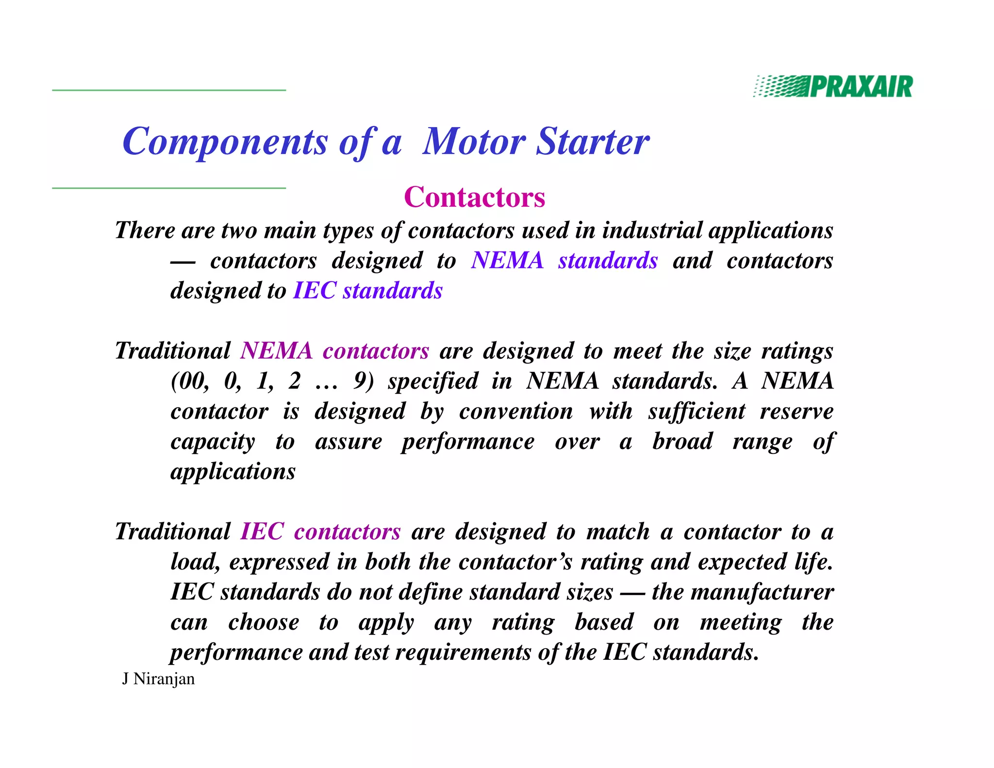 J Niranjan
Components of a Motor Starter
Contactors
There are two main types of contactors used in industrial applications
— contactors designed to NEMA standards and contactors
designed to IEC standards
Traditional NEMA contactors are designed to meet the size ratings
(00, 0, 1, 2 … 9) specified in NEMA standards. A NEMA
contactor is designed by convention with sufficient reserve
capacity to assure performance over a broad range of
applications
Traditional IEC contactors are designed to match a contactor to a
load, expressed in both the contactor’s rating and expected life.
IEC standards do not define standard sizes — the manufacturer
can choose to apply any rating based on meeting the
performance and test requirements of the IEC standards.
 