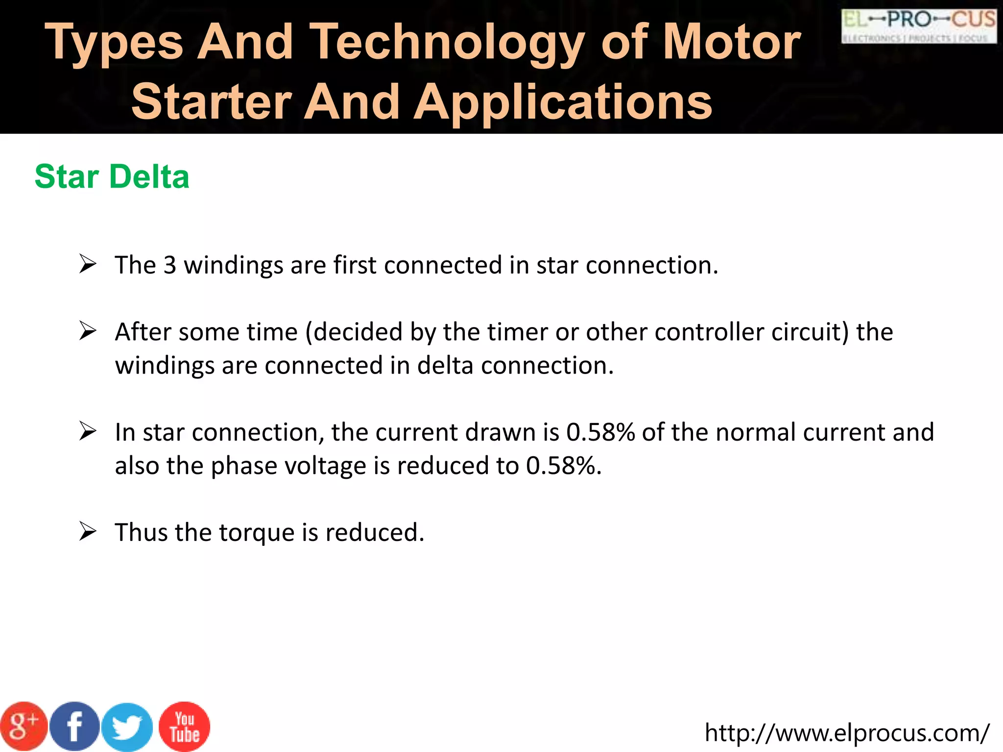 http://www.elprocus.com/
Types And Technology of Motor
Starter And Applications
Star Delta
 The 3 windings are first connected in star connection.
 After some time (decided by the timer or other controller circuit) the
windings are connected in delta connection.
 In star connection, the current drawn is 0.58% of the normal current and
also the phase voltage is reduced to 0.58%.
 Thus the torque is reduced.
 