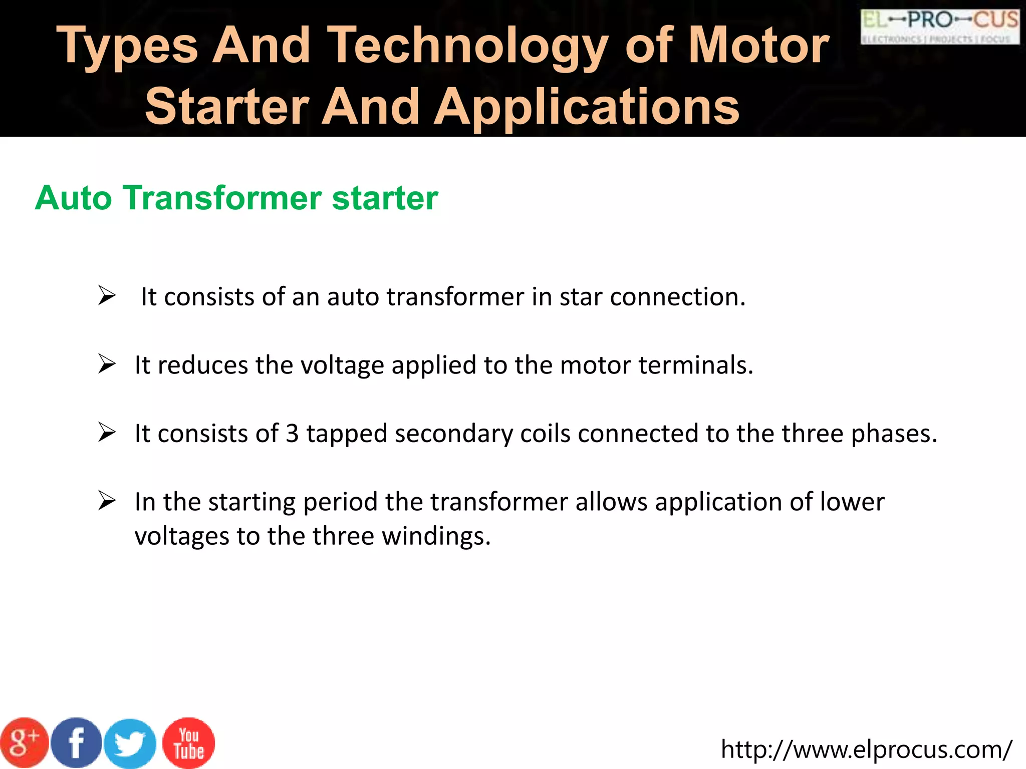 http://www.elprocus.com/
Types And Technology of Motor
Starter And Applications
Auto Transformer starter
 It consists of an auto transformer in star connection.
 It reduces the voltage applied to the motor terminals.
 It consists of 3 tapped secondary coils connected to the three phases.
 In the starting period the transformer allows application of lower
voltages to the three windings.
 
