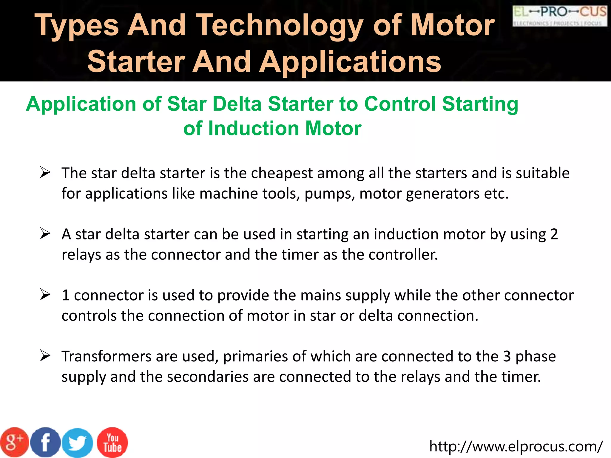 http://www.elprocus.com/
Types And Technology of Motor
Starter And Applications
Application of Star Delta Starter to Control Starting
of Induction Motor
 The star delta starter is the cheapest among all the starters and is suitable
for applications like machine tools, pumps, motor generators etc.
 A star delta starter can be used in starting an induction motor by using 2
relays as the connector and the timer as the controller.
 1 connector is used to provide the mains supply while the other connector
controls the connection of motor in star or delta connection.
 Transformers are used, primaries of which are connected to the 3 phase
supply and the secondaries are connected to the relays and the timer.
 