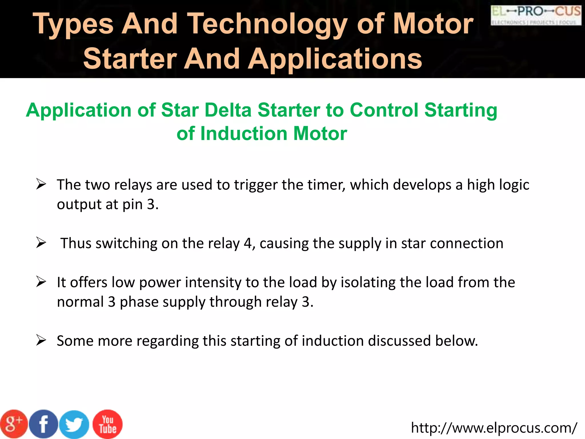 http://www.elprocus.com/
Types And Technology of Motor
Starter And Applications
Application of Star Delta Starter to Control Starting
of Induction Motor
 The two relays are used to trigger the timer, which develops a high logic
output at pin 3.
 Thus switching on the relay 4, causing the supply in star connection
 It offers low power intensity to the load by isolating the load from the
normal 3 phase supply through relay 3.
 Some more regarding this starting of induction discussed below.
 