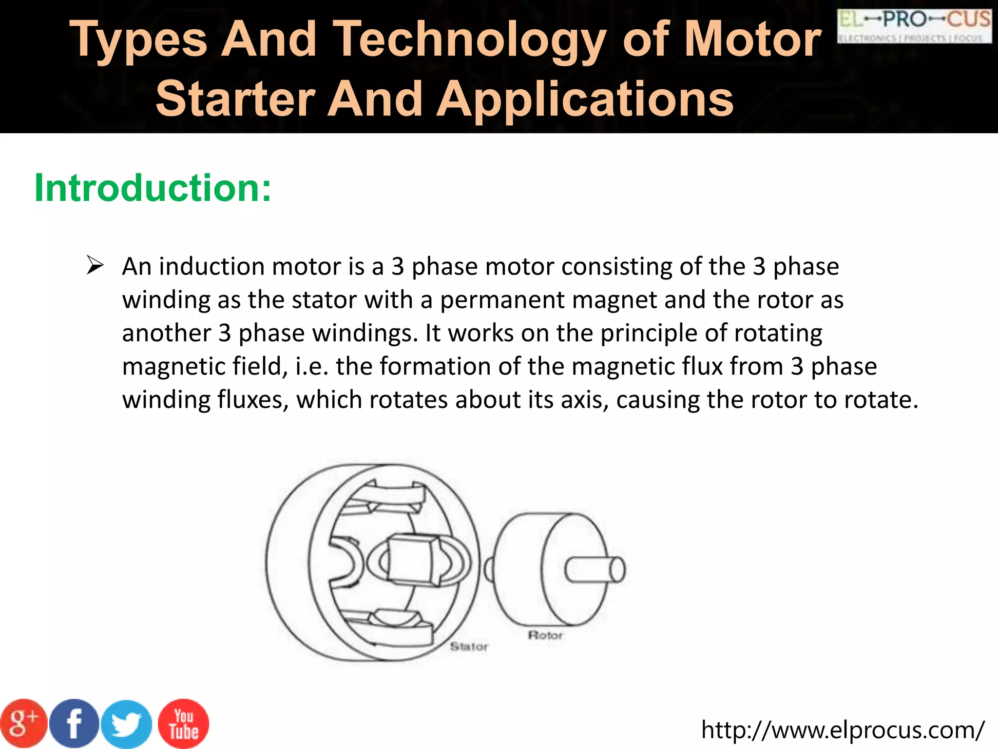 http://www.elprocus.com/
Types And Technology of Motor
Starter And Applications
Introduction:
 An induction motor is a 3 phase motor consisting of the 3 phase
winding as the stator with a permanent magnet and the rotor as
another 3 phase windings. It works on the principle of rotating
magnetic field, i.e. the formation of the magnetic flux from 3 phase
winding fluxes, which rotates about its axis, causing the rotor to rotate.
 