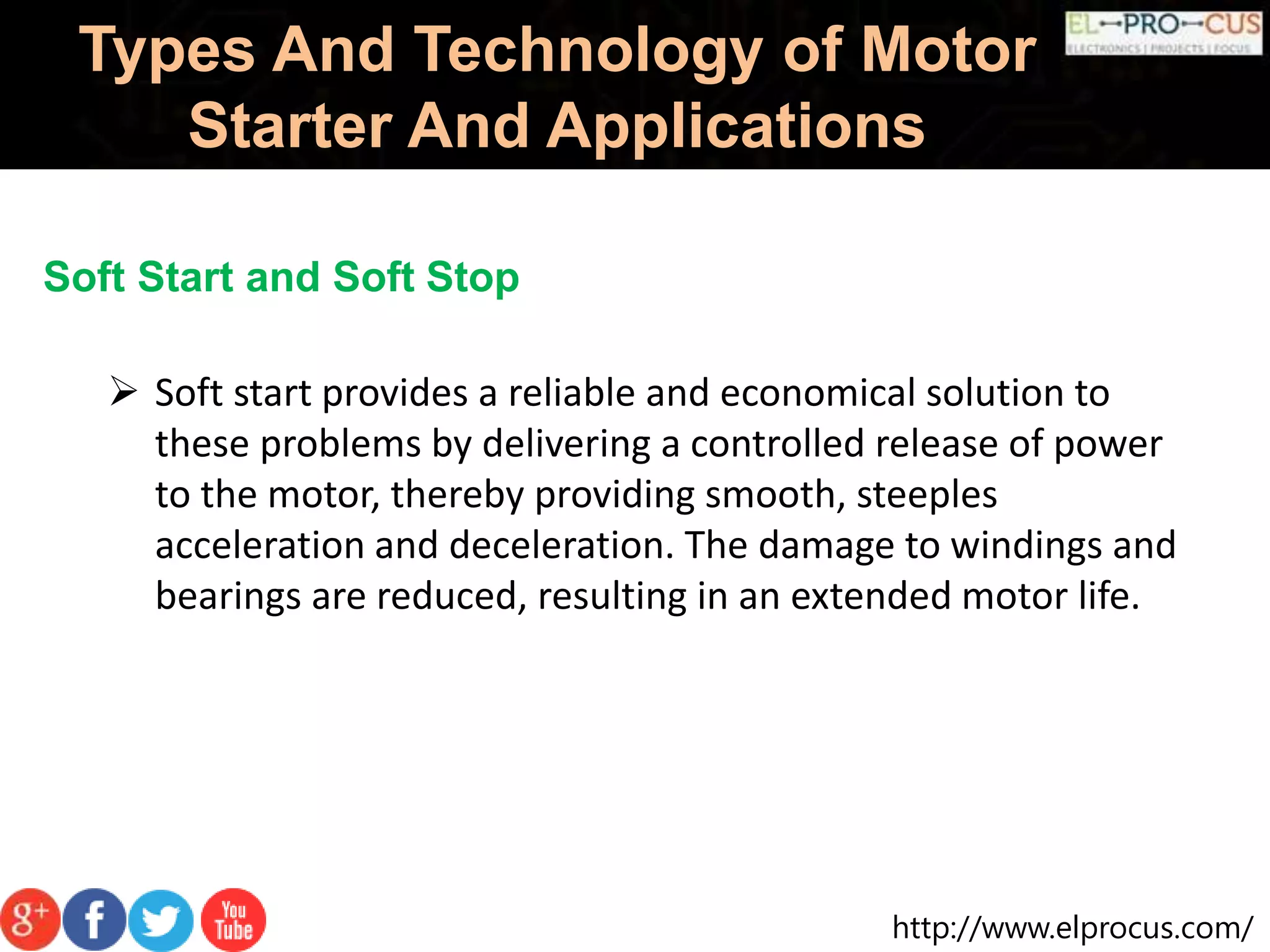 http://www.elprocus.com/
Types And Technology of Motor
Starter And Applications
Soft Start and Soft Stop
 Soft start provides a reliable and economical solution to
these problems by delivering a controlled release of power
to the motor, thereby providing smooth, steeples
acceleration and deceleration. The damage to windings and
bearings are reduced, resulting in an extended motor life.
 