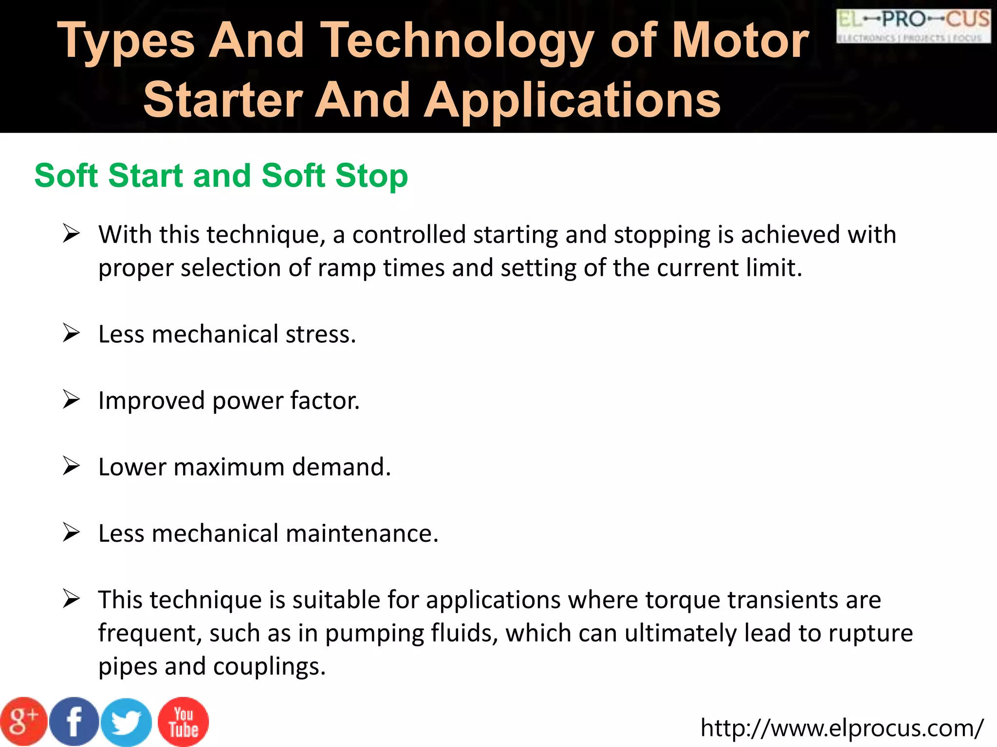 http://www.elprocus.com/
Types And Technology of Motor
Starter And Applications
Soft Start and Soft Stop
 With this technique, a controlled starting and stopping is achieved with
proper selection of ramp times and setting of the current limit.
 Less mechanical stress.
 Improved power factor.
 Lower maximum demand.
 Less mechanical maintenance.
 This technique is suitable for applications where torque transients are
frequent, such as in pumping fluids, which can ultimately lead to rupture
pipes and couplings.
 