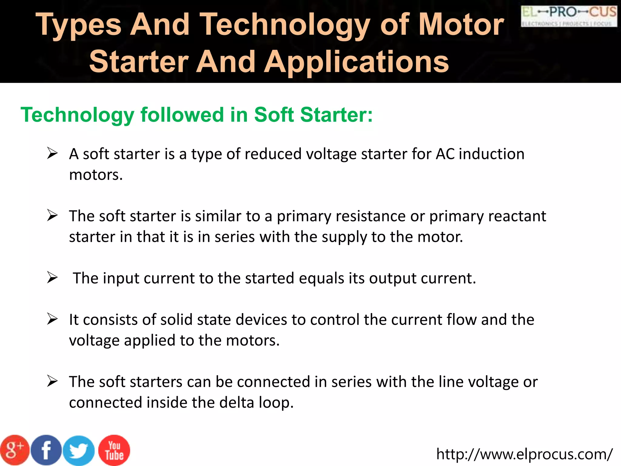 http://www.elprocus.com/
Types And Technology of Motor
Starter And Applications
Technology followed in Soft Starter:
 A soft starter is a type of reduced voltage starter for AC induction
motors.
 The soft starter is similar to a primary resistance or primary reactant
starter in that it is in series with the supply to the motor.
 The input current to the started equals its output current.
 It consists of solid state devices to control the current flow and the
voltage applied to the motors.
 The soft starters can be connected in series with the line voltage or
connected inside the delta loop.
 