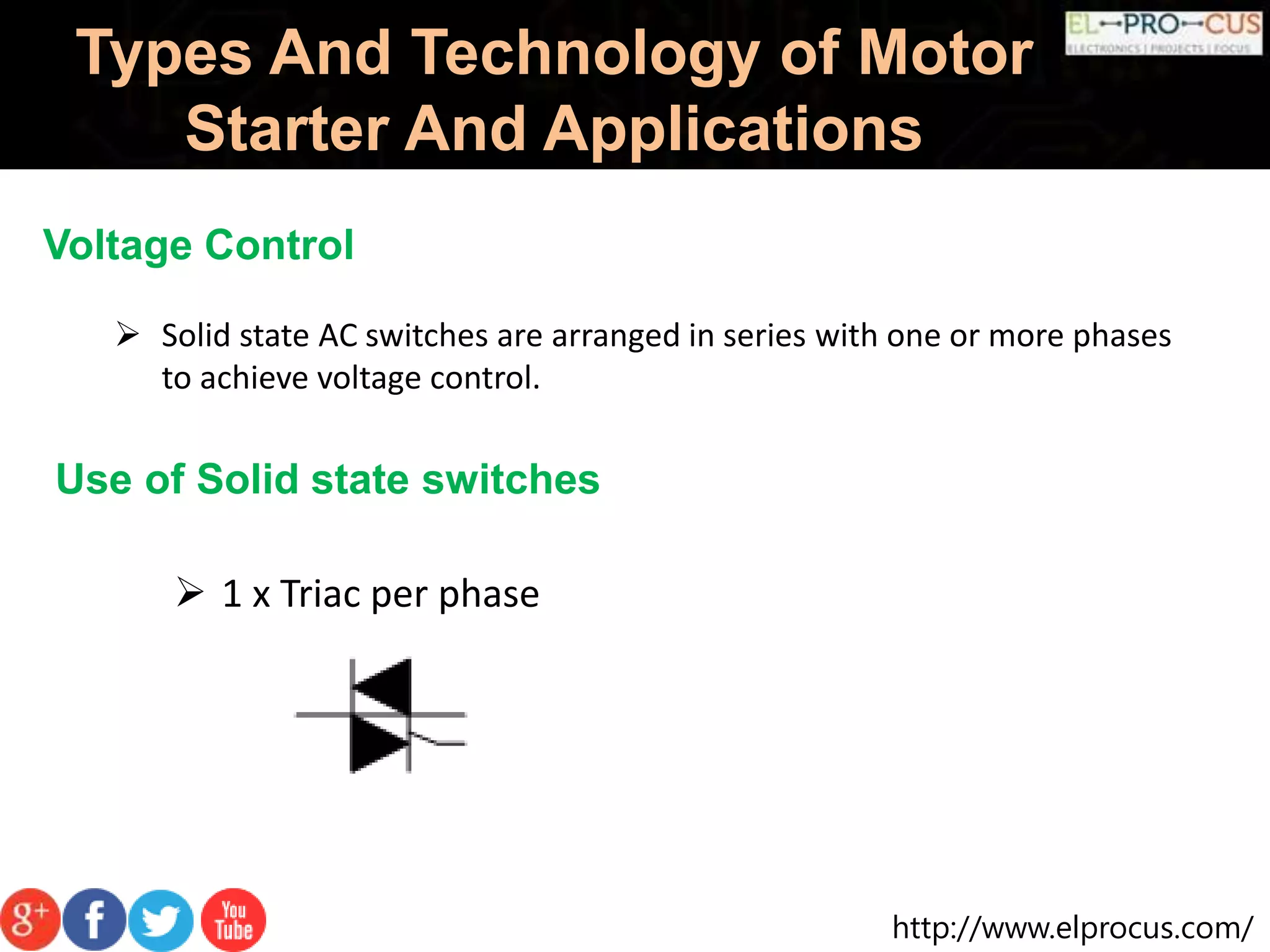http://www.elprocus.com/
Types And Technology of Motor
Starter And Applications
Voltage Control
 Solid state AC switches are arranged in series with one or more phases
to achieve voltage control.
Use of Solid state switches
 1 x Triac per phase
 