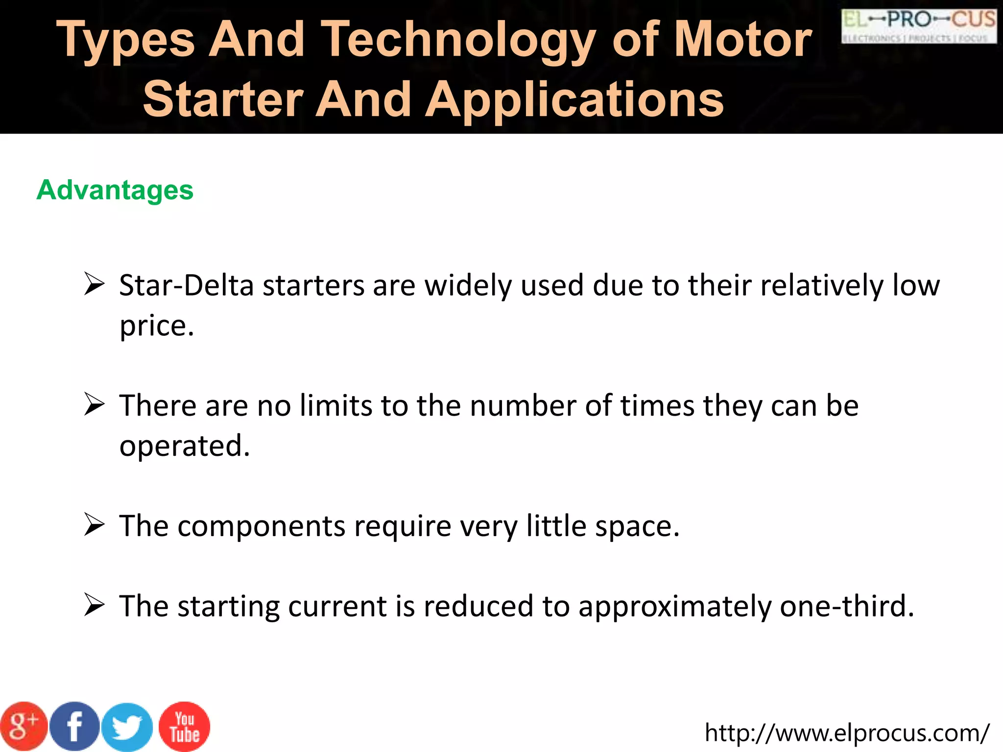 http://www.elprocus.com/
Types And Technology of Motor
Starter And Applications
Advantages
 Star-Delta starters are widely used due to their relatively low
price.
 There are no limits to the number of times they can be
operated.
 The components require very little space.
 The starting current is reduced to approximately one-third.
 
