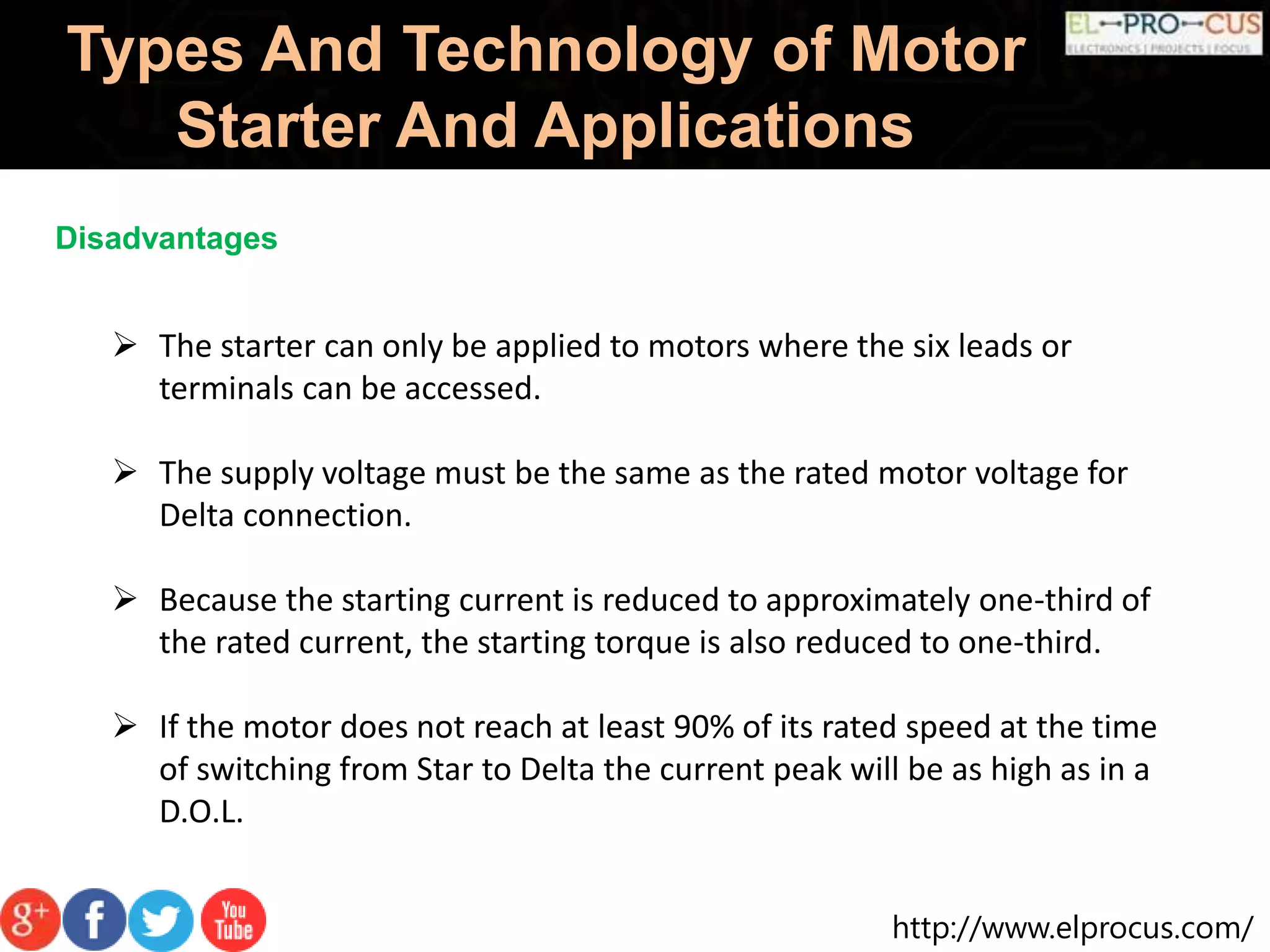 http://www.elprocus.com/
Types And Technology of Motor
Starter And Applications
Disadvantages
 The starter can only be applied to motors where the six leads or
terminals can be accessed.
 The supply voltage must be the same as the rated motor voltage for
Delta connection.
 Because the starting current is reduced to approximately one-third of
the rated current, the starting torque is also reduced to one-third.
 If the motor does not reach at least 90% of its rated speed at the time
of switching from Star to Delta the current peak will be as high as in a
D.O.L.
 