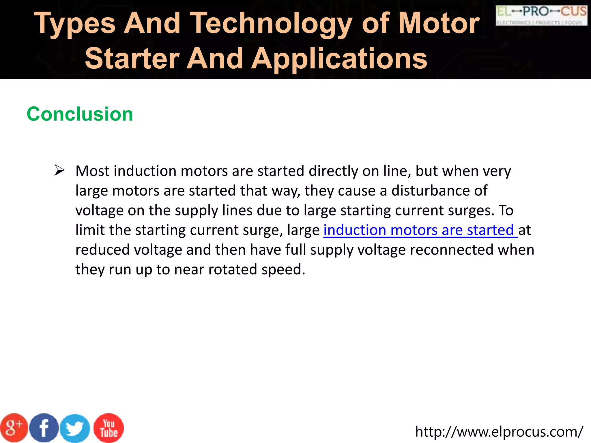 http://www.elprocus.com/
Types And Technology of Motor
Starter And Applications
Conclusion
 Most induction motors are started directly on line, but when very
large motors are started that way, they cause a disturbance of
voltage on the supply lines due to large starting current surges. To
limit the starting current surge, large induction motors are started at
reduced voltage and then have full supply voltage reconnected when
they run up to near rotated speed.
 