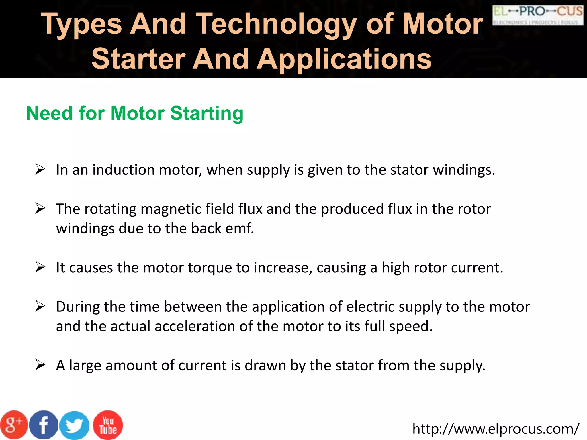 http://www.elprocus.com/
Types And Technology of Motor
Starter And Applications
Need for Motor Starting
 In an induction motor, when supply is given to the stator windings.
 The rotating magnetic field flux and the produced flux in the rotor
windings due to the back emf.
 It causes the motor torque to increase, causing a high rotor current.
 During the time between the application of electric supply to the motor
and the actual acceleration of the motor to its full speed.
 A large amount of current is drawn by the stator from the supply.
 
