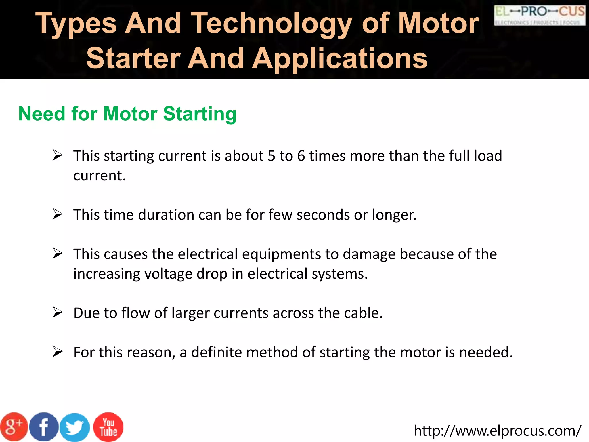http://www.elprocus.com/
Types And Technology of Motor
Starter And Applications
Need for Motor Starting
 This starting current is about 5 to 6 times more than the full load
current.
 This time duration can be for few seconds or longer.
 This causes the electrical equipments to damage because of the
increasing voltage drop in electrical systems.
 Due to flow of larger currents across the cable.
 For this reason, a definite method of starting the motor is needed.
 