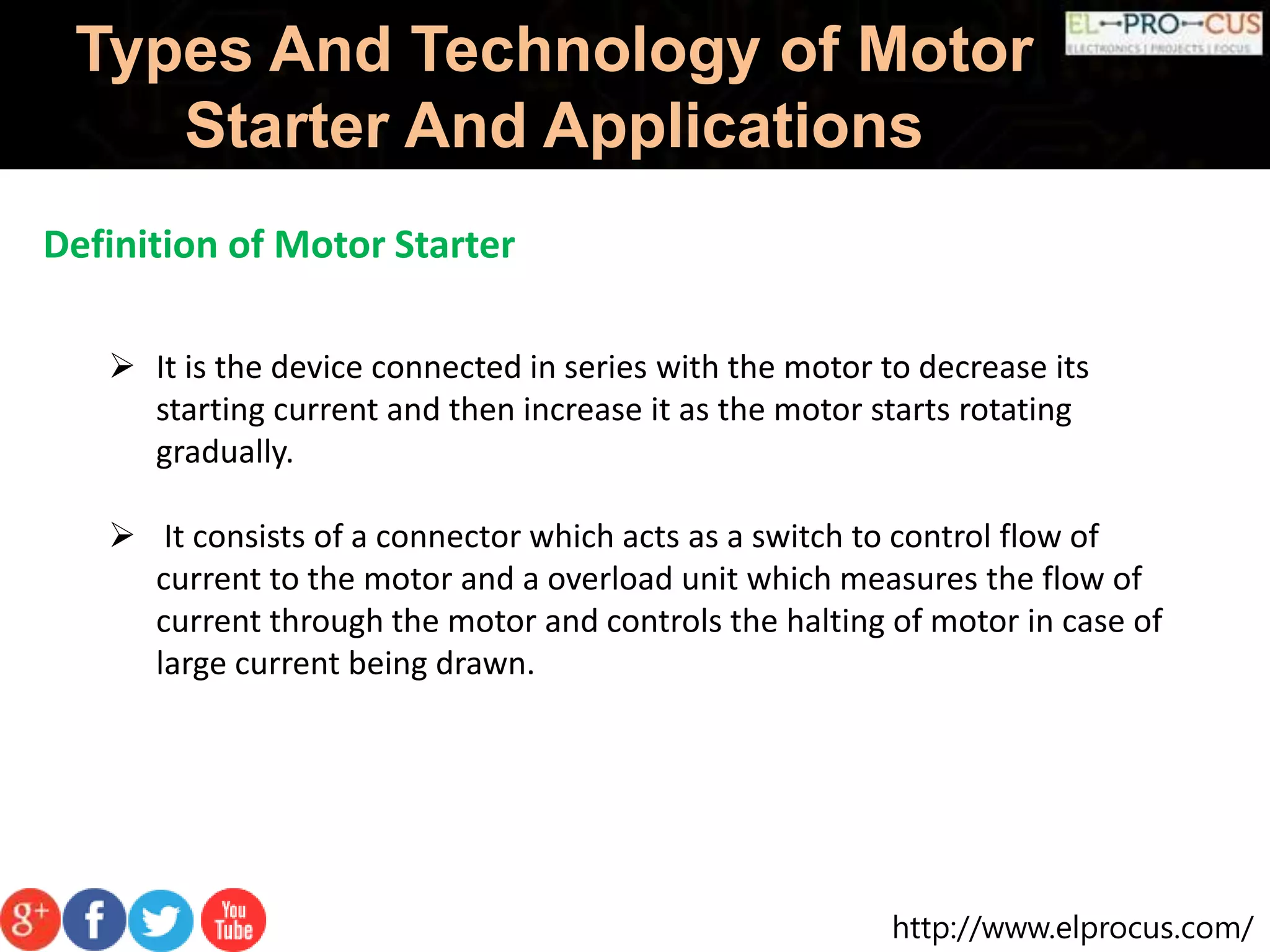 http://www.elprocus.com/
Types And Technology of Motor
Starter And Applications
Definition of Motor Starter
 It is the device connected in series with the motor to decrease its
starting current and then increase it as the motor starts rotating
gradually.
 It consists of a connector which acts as a switch to control flow of
current to the motor and a overload unit which measures the flow of
current through the motor and controls the halting of motor in case of
large current being drawn.
 